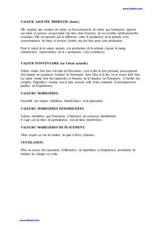 VALEUR AJOUTÉE PRODUITE (brute).
Elle exprime une création de valeur ou l'accroissement de valeur que l'entreprise apporte
aux biens et services en provenant des tiers dans l'exercice de ses activités professionnelles
courantes. Elle est mesurée par la différence entre la production de la période et les
consommations de biens et services fournis par des tiers pour cette production.
Pour le calcul de la valeur ajoutée, à la production de la période s'ajoute la marge
commerciale, représentative de la « production » des commerces.
VALEUR D'INVENTAIRE (ou Valeur actuelle).
Valeur vénale d'un bien à la date de l'inventaire c'est-à-dire le prix présumé qu'accepterait
d'en donner un acquéreur éventuel de l'entreprise dans l'état et le lieu où se trouve ledit bien.
La valeur vénale doit être appréciée en fonction de la situation de l'entreprise. A l'arrêté des
comptes, l'hypothèse retenue sera le plus souvent celle d'une continuité économiquement
justifiée de l'exploitation.
VALEURS MOBILIÈRES.
Ensemble des valeurs mobilières immobilisées et de placement.
VALEURS MOBILIÈRES IMMOBILISÉES.
Valeurs mobilières que l'entreprise a l'intention de conserver durablement.
Il s'agit soit de titres de participation, soit de titres immobilisés.
VALEURS MOBILIÈRES DE PLACEMENT.
Titres acquis en vue de réaliser un gain à brève échéance.
VENTILATION.
Mise en oeuvre des opérations d'affectation, de répartition et d'imputation permettant de
traduire les charges en coûts.
www.tifawt.com
www.tifawt.com
 