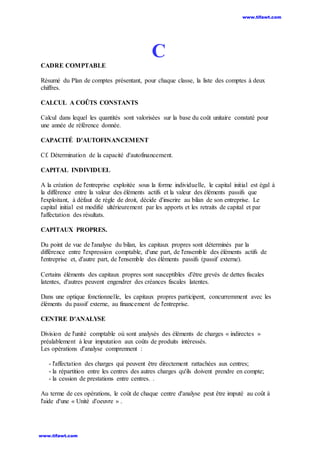 C
CADRE COMPTABLE
Résumé du Plan de comptes présentant, pour chaque classe, la liste des comptes à deux
chiffres.
CALCUL A COÛTS CONSTANTS
Calcul dans lequel les quantités sont valorisées sur la base du coût unitaire constaté pour
une année de référence donnée.
CAPACITÉ D'AUTOFINANCEMENT
Cf. Détermination de la capacité d'autofinancement.
CAPITAL INDIVIDUEL
A la création de l'entreprise exploitée sous la forme individuelle, le capital initial est égal à
la différence entre la valeur des éléments actifs et la valeur des éléments passifs que
l'exploitant, à défaut de règle de droit, décide d'inscrire au bilan de son entreprise. Le
capital initial est modifié ultérieurement par les apports et les retraits de capital et par
l'affectation des résultats.
CAPITAUX PROPRES.
Du point de vue de l'analyse du bilan, les capitaux propres sont déterminés par la
différence entre l'expression comptable, d'une part, de l'ensemble des éléments actifs de
l'entreprise et, d'autre part, de l'ensemble des éléments passifs (passif externe).
Certains éléments des capitaux propres sont susceptibles d'être grevés de dettes fiscales
latentes, d'autres peuvent engendrer des créances fiscales latentes.
Dans une optique fonctionnelle, les capitaux propres participent, concurremment avec les
éléments du passif externe, au financement de l'entreprise.
CENTRE D'ANALYSE
Division de l'unité comptable où sont analysés des éléments de charges « indirectes »
préalablement à leur imputation aux coûts de produits intéressés.
Les opérations d'analyse comprennent :
- l'affectation des charges qui peuvent être directement rattachées aux centres;
- la répartition entre les centres des autres charges qu'ils doivent prendre en compte;
- la cession de prestations entre centres. .
Au terme de ces opérations, le coût de chaque centre d'analyse peut être imputé au coût à
l'aide d'une « Unité d'oeuvre » .
www.tifawt.com
www.tifawt.com
 
