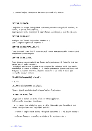 Les centres d'analyse comprennent les centres de travail et les sections.
CENTRE DE COÛT.
Groupement de charges correspondant à un critère particulier (une période, un atelier, un
chantier, un produit, une commande, ...).
Ce groupement facilite notamment le rapprochement des réalisations avec les prévisions.
CENTRE DE PROFIT.
Synonyme de « compte d'exploitation élémentaire ».
Voir « Compte d'exploitation analytique ».
CENTRE DE RESPONSABILITÉ.
Centre de travail, centre de coût, centre de profit conçus pour correspondre à un échelon de
responsabilité dans l'entreprise.
CENTRE DE TRAVAIL.
Centre d'analyse correspondant à une division de l'organigramme de l'entreprise telle que
bureau, service, atelier, magasin,...
On distingue généralement du point de vue comptable les centres de travail en « centres
opérationnels et centres de structure ». Les centres opérationnels peuvent eux-mêmes être
distingués en « centres principaux et centres auxiliaires ». Un centre de travail peut
comprendre plusieurs sections.
CHARGES (Comptabilité générale).
cf. p. Il.15.
CHARGES (Comptabilité analytique).
Éléments de coût introduits dans le réseau d'analyse d'exploitation.
CHARGES CALCULÉES.
Charges dont le montant est évalué selon des critères appropriés.
En Comptabilité analytique, on distingue :
a. Les charges de « substitution » dont le critère d'évaluation peut être différent des
charges correspondantes de Comptabilité générale :
- « valeur de remplacement matière » lorsqu'elle se substitue à « prix d'achat matières »
;
- « charges d'usages » lorsqu'elles se substituent à « amortissements »;
www.tifawt.com
www.tifawt.com
 