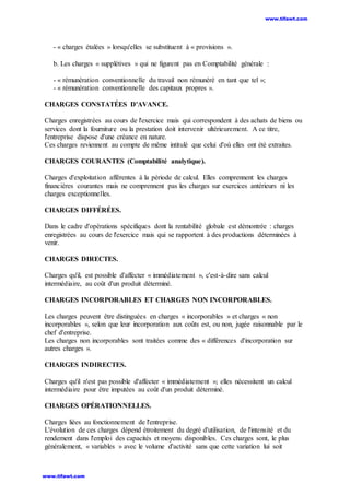 - « charges étalées » lorsqu'elles se substituent à « provisions ».
b. Les charges « supplétives » qui ne figurent pas en Comptabilité générale :
- « rémunération conventionnelle du travail non rémunéré en tant que tel »;
- « rémunération conventionnelle des capitaux propres ».
CHARGES CONSTATÉES D'AVANCE.
Charges enregistrées au cours de l'exercice mais qui correspondent à des achats de biens ou
services dont la fourniture ou la prestation doit intervenir ultérieurement. A ce titre,
l'entreprise dispose d'une créance en nature.
Ces charges reviennent au compte de même intitulé que celui d'où elles ont été extraites.
CHARGES COURANTES (Comptabilité analytique).
Charges d'exploitation afférentes à la période de calcul. Elles comprennent les charges
financières courantes mais ne comprennent pas les charges sur exercices antérieurs ni les
charges exceptionnelles.
CHARGES DIFFÉRÉES.
Dans le cadre d'opérations spécifiques dont la rentabilité globale est démontrée : charges
enregistrées au cours de l'exercice mais qui se rapportent à des productions déterminées à
venir.
CHARGES DIRECTES.
Charges qu'il, est possible d'affecter « immédiatement », c'est-à-dire sans calcul
intermédiaire, au coût d'un produit déterminé.
CHARGES INCORPORABLES ET CHARGES NON INCORPORABLES.
Les charges peuvent être distinguées en charges « incorporables » et charges « non
incorporables », selon que leur incorporation aux coûts est, ou non, jugée raisonnable par le
chef d'entreprise.
Les charges non incorporables sont traitées comme des « différences d'incorporation sur
autres charges ».
CHARGES INDIRECTES.
Charges qu'il n'est pas possible d'affecter « immédiatement »; elles nécessitent un calcul
intermédiaire pour être imputées au coût d'un produit déterminé.
CHARGES OPÉRATIONNELLES.
Charges liées au fonctionnement de l'entreprise.
L'évolution de ces charges dépend étroitement du degré d'utilisation, de l'intensité et du
rendement dans l'emploi des capacités et moyens disponibles. Ces charges sont, le plus
généralement, « variables » avec le volume d'activité sans que cette variation lui soit
www.tifawt.com
www.tifawt.com
 