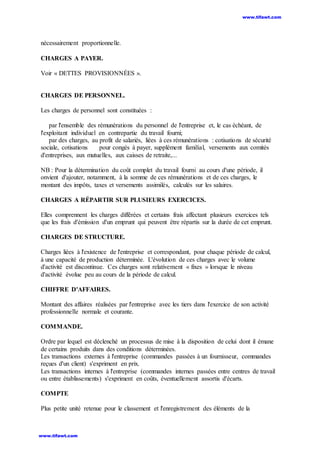 nécessairement proportionnelle.
CHARGES A PAYER.
Voir « DETTES PROVISIONNÉES ».
CHARGES DE PERSONNEL.
Les charges de personnel sont constituées :
par l'ensemble des rémunérations du personnel de l'entreprise et, le cas échéant, de
l'exploitant individuel en contrepartie du travail fourni;
par des charges, au profit de salariés, liées à ces rémunérations : cotisations de sécurité
sociale, cotisations pour congés à payer, supplément familial, versements aux comités
d'entreprises, aux mutuelles, aux caisses de retraite,...
NB : Pour la détermination du coût complet du travail fourni au cours d'une période, il
onvient d'ajouter, notamment, à la somme de ces rémunérations et de ces charges, le
montant des impôts, taxes et versements assimilés, calculés sur les salaires.
CHARGES A RÉPARTIR SUR PLUSIEURS EXERCICES.
Elles comprennent les charges différées et certains frais affectant plusieurs exercices tels
que les frais d'émission d'un emprunt qui peuvent être répartis sur la durée de cet emprunt.
CHARGES DE STRUCTURE.
Charges liées à l'existence de l'entreprise et correspondant, pour chaque période de calcul,
à une capacité de production déterminée. L'évolution de ces charges avec le volume
d'activité est discontinue. Ces charges sont relativement « fixes » lorsque le niveau
d'activité évolue peu au cours de la période de calcul.
CHIFFRE D'AFFAIRES.
Montant des affaires réalisées par l'entreprise avec les tiers dans l'exercice de son activité
professionnelle normale et courante.
COMMANDE.
Ordre par lequel est déclenché un processus de mise à la disposition de celui dont il émane
de certains produits dans des conditions déterminées.
Les transactions externes à l'entreprise (commandes passées à un fournisseur, commandes
reçues d'un client) s'expriment en prix.
Les transactions internes à l'entreprise (commandes internes passées entre centres de travail
ou entre établissements) s'expriment en coûts, éventuellement assortis d'écarts.
COMPTE
Plus petite unité retenue pour le classement et l'enregistrement des éléments de la
www.tifawt.com
www.tifawt.com
 