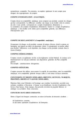 nomenclature comptable. Par extension, on emploie également le mot compte pour
désigner des regroupements de comptes.
COMPTE D'EXPLOITATION ANALYTIQUE.
Compte dressé en comptabilité analytique pour comparer aux produits courants les charges
qui leur correspondent. La différence constitue une marge ou un résultat selon le contenu
du coût. A une activité, correspond un « compte d'exploitation élémentaire ».
La sommation des comptes d'exploitation élémentaires fournit le « compte d'exploitation
analytique ». Son résultat est le même qu'en comptabilité générale, aux différences
d'incorporation près.
COMPTE DE RECLASSEMENT (Comptabilité analytique).
Groupement de charges ou de produits courants de natures diverses dont le contenu est
homogène par rapport au critère de classement choisi. Ce groupement est parfois utilisé
pour faciliter l'affectation ou la répartition des charges ou des produits courants dans le
réseau d'analyse.
COMPTES DÉROGATOIRES.
Comptes ouverts en application de lois ou de règlements et dont l'intitulé, le contenu ou le
fonctionnement ne sont pas conformes aux dispositions générales du Plan comptable
général.
Par exemple : amortissements dérogatoires.
COMPTES RÉFLÉCHIS.
Comptes pouvant être utilisés pour assurer le contrôle de concordance entre la comptabilité
analytique et la comptabilité générale lorsque celles-ci sont tenues de façon autonome.
CONCESSIONS ET DROITS SIMILAIRES, BREVETS, LICENCES, MARQUES,
PROCÉDÉS, DROITS ET VALEURS SIMILAIRES.
Dépenses faites pour l'obtention de l'avantage que constitue la protection accordée sous
certaines conditions à l'inventeur, à l'auteur ou au bénéficiaire du droit d'exploitation d'un
brevet, d'une licence, d'une marque, d'un procédé, de droits de propriété littéraire et
artistique ou au titulaire d'une concession.
CONCOURS BANCAIRES COURANTS.
Dettes à l'égard des banques contractées en raison de besoins de trésorerie résultant :
de l'exploitation courante;
ou des autres opérations d'exploitation de l'entreprise.
www.tifawt.com
www.tifawt.com
 
