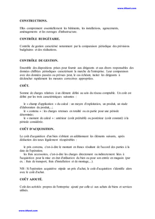 CONSTRUCTIONS.
Elles comprennent essentiellement les bâtiments, les installations, agencements,
aménagements et les ouvrages d'infrastructure.
CONTRÔLE BUDGÉTAIRE.
Contrôle de gestion caractérisé notamment par la comparaison périodique des prévisions
budgétaires et des réalisations.
CONTRÔLE DE GESTION.
Ensemble des dispositions prises pour fournir aux dirigeants et aux divers responsables des
données chiffrées périodiques caractérisant la marche de l'entreprise. Leur comparaison
avec des données passées ou prévues peut, le cas échéant, inciter les dirigeants à
déclencher rapidement les mesures correctives appropriées.
COÛT.
Somme de charges relatives à un élément défini au sein du réseau comptable. Un coût est
défini par les trois caractéristiques suivantes :
le « champ d'application » du calcul : un moyen d'exploitation, un produit, un stade
d'élaboration du produit,...;
le « contenu » : les charges retenues en totalité ou en partie pour une période
déterminée;
le « moment de calcul » : antérieur (coût préétabli) ou postérieur (coût constaté) à la
période considérée.
COÛT D'ACQUISITION.
Le coût d'acquisition d'un bien s'obtient en additionnant les éléments suivants, après
déduction des taxes légalement récupérables :
le prix convenu, c'est-à-dire le montant en francs résultant de l'accord des parties à la
date de l'opération;
les frais accessoires, c'est-à-dire les charges directement ou indirectement liées à
l'acquisition pour la mise en état d'utilisation du bien ou pour son entrée en magasin (par
ex. : frais de transport, frais d'installation et de montage,...).
NB : Si l'opération acquisitive stipule un prix d'achat, le coût d'acquisition s'identifie alors
avec le coût d'achat.
COÛT AJOUTÉ.
Coût des activités propres de l'entreprise ajouté par celle-ci aux achats de biens et services
utilisés.
www.tifawt.com
www.tifawt.com
 