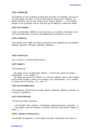 COÛT APPROCHÉ.
Coût employé en cours de période de calcul pour des raisons de commodité et non pas en
vue d'une analyse de gestion. Ce coût est obtenu par des moyens divers (référence à la
période précédente, prix de vente corrigé par une réfaction forfaitaire, ...). Son caractère
principal est de ne présenter avec les coûts réels que des différences relativement faibles.
COÛT DE CESSION.
Valeur conventionnelle, différente du coût de revient, qui est choisie par l'entreprise pour
céder des produits (biens et services) d'un établissement de l'entreprise à un autre.
COÛT COMPLET.
Coût constitué par la totalité des charges qui peuvent lui être rapportées par tout traitement
analytique approprié : affectation, répartition, imputation,...
COÛT CONSTANT.
Voir « CALCUL A COÛTS CONSTANTS ».
COÛT DIRECT.
Coût constitué par :
des charges qui lui sont directement affectées : ce sont le plus souvent des charges «
opérationnelles » (ou « variables »); .
des charges qui peuvent être rattachées à ce coût sans ambiguïté même si elles transitent
par des centres d'analyse; certaines de ces charges sont « opérationnelles » (ou « variables
»), d'autres sont « de structure » (ou « fixes »).
COÛT DE DISTRIBUTION.
Coût comprenant exclusivement les charges directes et indirectes afférentes à l'exercice de
la fonction de distribution.
COÛT FONCTIONNEL.
Coût total des charges concernant :
- soit l'ensemble d'une « fonction » de l'entreprise (approvisionnement, production, ...);
- soit certaines parties de l'entreprise concourant à l'exercice d'une fonction (magasin X,
atelier Y, ...).
COÛT « FRANCS CONSTANTS ».
Coût résultant de l'application au coût nominal d'un indice représentatif de la valeur du
www.tifawt.com
www.tifawt.com
 