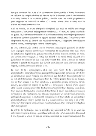 - 9 -
Lorsque paraissent les Actes d’un colloque ou d’une journée d’étude, le moment
de débat et de complicité entre les artisans de cet événement connaît une nouvelle
naissance, s’ouvre à de nouveaux publics, s’installe dans une durée qui permettra
pour longtemps de survivre à cet instant où la parole s’élève, certes, mais où, aussi, le
silence retombe souvent trop vite.
C’est la réussite, ici, d’une entreprise exemplaire qui nous en apporte une image
renouvelée.Laconventiondecoopérationentrel’IRCAMetl’INALCO,signéeilyamoins
de quatre ans, s’afﬁrme comme l’outil et le soutien nécessaire de la magniﬁque volonté
de travail en commun qui anime les équipes des deux instituts. Déjà si fructueuse, cette
coopération ne peut qu’appeler à de nouvelles ouvertures, à l’approche ambitieuse de
thèmes inédits, au sens propre comme au sens ﬁguré.
Le sens, justement, qui semble souvent répondre à ses propres questions, se reﬂéter
dans sa propre limpidité comme dans l’innocence de nos attentes, mais aussi enjeu
de débats dont l’âpreté n’est jamais innocente. Il existe toujours, derrière les mots,
une arrière-pensée toujours à l’affût, qui détient et ne laisse ﬁltrer, souvent avec
parcimonie, le secret de ce que « les mots veulent dire » qu’à la mesure de l’effort
acharné et patient des linguistes qui, sur cet objet, croisent leurs approches et leurs
regards, comme autrefois on croisait le fer.
Le choix de la « terminologie », et à plus forte raison de la « terminologie
grammaticale » apparaît comme un passage thématique obligé. Sans doute offre-t-elle
un carrefour sur lequel s’impose plus clairement que dans bien des domaines la vue
de faits et de tendances relevant aussi bien du système propre d’une ou de langues
que de leurs usages et de leurs variations, la perception du jeu complexe, parfois
pervers, qui associe et oppose ce qui fait la « personnalité » durable d’une langue
et la volonté toujours renouvelée des hommes d’exprimer leurs besoins, leurs rêves,
leurs peurs ou l’inépuisable invention de leur temps à travers des mots nouveaux ou
qu’ils croient tels. Néologisme, mot détourné pour donner un nom à l’inouï, emprunts,
politiques linguistiques et multiplicité contradictoire de leurs effets. La terminologie
grammaticale plus encore, qui fait dire à la langue moins ce que celle-ci dit d’elle-
même qu’elle n’impose une norme aux mobiles multiples. Quel champ d’investigation
et d’interrogation !
Le mérite de l’entreprise, non le moindre, est justement qu’elle ne se veut pas
enfermement dans la richesse – aussi luxuriante soit-elle – d’un patrimoine. Elle prend
à bras le corps le vivant en train de se faire, un monde de la communication et des
 