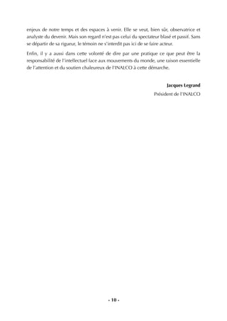 - 10 -
enjeux de notre temps et des espaces à venir. Elle se veut, bien sûr, observatrice et
analyste du devenir. Mais son regard n’est pas celui du spectateur blasé et passif. Sans
se départir de sa rigueur, le témoin ne s’interdit pas ici de se faire acteur.
Enﬁn, il y a aussi dans cette volonté de dire par une pratique ce que peut être la
responsabilité de l’intellectuel face aux mouvements du monde, une raison essentielle
de l’attention et du soutien chaleureux de l’INALCO à cette démarche.
Jacques Legrand
Président de l’INALCO
 