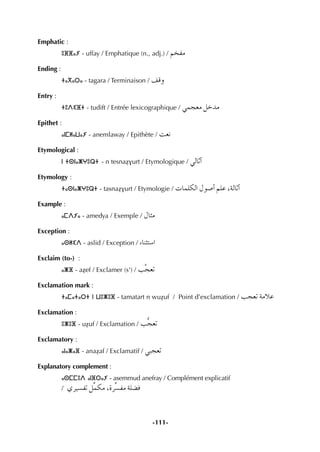 -111-
Emphatic :
ⵓⴼⴼⴰⵢ - uffay / Emphatique (n., adj.) / ºîØe
Ending :
ⵜⴰⴳⴰⵔⴰ - tagara / Terminaison / ∞bh
Entry :
ⵜⵓⴷⵉⴼⵜ - tudift / Entrée lexicographique / »ªé©e πNóe
Epithet :
ⴰⵏⵎⵍⴰⵡⴰⵢ - anemlaway / Epithète / â©f
Etymological :
ⵏ ⵜⵙⵏⴰⵥⵖⵓⵕⵜ - n tesnaÇvurt / Etymologique / »dÉKCG
Etymology :
ⵜⴰⵙⵏⴰⵥⵖⵓⵕⵜ - tasnaÇvurt / Etymologie / äÉª∏µdG ∫ƒ°UCG º∏Y ,ádÉKCG
Example :
ⴰⵎⴷⵢⴰ - amedya / Exemple / ∫Éãe
Exception :
ⴰⵙⵍⵉⴷ - aslid / Exception / AÉæãà°SG
Exclaim (to-) :
ⴰⵥⴼ - aÇef / Exclamer (s') / Ösé©J
Exclamation mark :
ⵜⴰⵎⴰⵜⴰⵔⵜ ⵏ ⵡⵓⵥⵓⴼ - tamatart n wuÇuf / Point d’exclamation / Öé©J áeÓY
Exclamation :
ⵓⵥⵓⴼ - uÇuf / Exclamation / Öté©J
Exclamatory :
ⴰⵏⴰⵥⴰⴼ - anaÇaf / Exclamatif / »Ñé©J
Explanatory complement :
ⴰⵙⵎⵎⵓⴷ ⴰⵏⴼⵔⴰⵢ - asemmud anefray / Complément explicatif
/ …ô«°ùØJ πuªµe ,Iôu°ùØe á∏°†a
 
