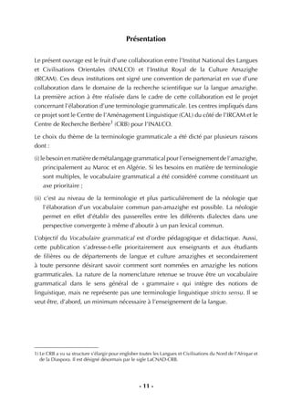 - 11 -
Présentation
Le présent ouvrage est le fruit d’une collaboration entre l’Institut National des Langues
et Civilisations Orientales (INALCO) et l’Institut Royal de la Culture Amazighe
(IRCAM). Ces deux institutions ont signé une convention de partenariat en vue d’une
collaboration dans le domaine de la recherche scientiﬁque sur la langue amazighe.
La première action à être réalisée dans le cadre de cette collaboration est le projet
concernant l’élaboration d’une terminologie grammaticale. Les centres impliqués dans
ce projet sont le Centre de l’Aménagement Linguistique (CAL) du côté de l’IRCAM et le
Centre de Recherche Berbère1
(CRB) pour l’INALCO.
Le choix du thème de la terminologie grammaticale a été dicté par plusieurs raisons
dont :
(i) le besoin en matière de métalangage grammatical pour l’enseignement de l’amazighe,
principalement au Maroc et en Algérie. Si les besoins en matière de terminologie
sont multiples, le vocabulaire grammatical a été considéré comme constituant un
axe prioritaire ;
(ii) c’est au niveau de la terminologie et plus particulièrement de la néologie que
l’élaboration d’un vocabulaire commun pan-amazighe est possible. La néologie
permet en effet d’établir des passerelles entre les différents dialectes dans une
perspective convergente à même d’aboutir à un pan lexical commun.
L’objectif du Vocabulaire grammatical est d’ordre pédagogique et didactique. Aussi,
cette publication s’adresse-t-elle prioritairement aux enseignants et aux étudiants
de ﬁlières ou de départements de langue et culture amazighes et secondairement
à toute personne désirant savoir comment sont nommées en amazighe les notions
grammaticales. La nature de la nomenclature retenue se trouve être un vocabulaire
grammatical dans le sens général de « grammaire » qui intègre des notions de
linguistique, mais ne représente pas une terminologie linguistique stricto sensu. Il se
veut être, d’abord, un minimum nécessaire à l’enseignement de la langue.
1) Le CRB a vu sa structure s’élargir pour englober toutes les Langues et Civilisations du Nord de l’Afrique et
de la Diaspora. Il est désigné désormais par le sigle LaCNAD-CRB.
 