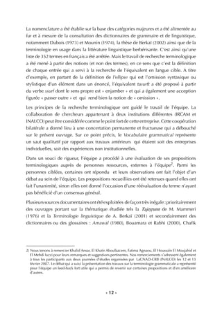 - 12 -
La nomenclature a été établie sur la base des catégories majeures et a été alimentée au
fur et à mesure de la consultation des dictionnaires de grammaire et de linguistique,
notamment Dubois (1973) et Mounin (1974), la thèse de Berkaï (2002) ainsi que de la
terminologie en usage dans la littérature linguistique berbérisante. C’est ainsi qu’une
liste de 352 termes en français a été arrêtée. Mais le travail de recherche terminologique
a été mené à partir des notions (et non des termes), en ce sens que c’est la déﬁnition
de chaque entrée qui a servi à la recherche de l’équivalent en langue cible. A titre
d’exemple, en partant de la déﬁnition de l’ellipse qui est l’omission syntaxique ou
stylistique d’un élément dans un énoncé, l’équivalent tasurft a été proposé à partir
du verbe ssurf dont le sens propre est « enjamber » et qui a également une acception
ﬁgurée « passer outre » et qui rend bien la notion de « omission ».
Les principes de la recherche terminologique ont guidé le travail de l’équipe. La
collaboration de chercheurs appartenant à deux institutions différentes (IRCAM et
INALCO) peut être considérée comme le point fort de cette entreprise. Cette coopération
bilatérale a donné lieu à une concertation permanente et fructueuse qui a débouché
sur le présent ouvrage. Sur ce point précis, le Vocabulaire grammatical représente
un saut qualitatif par rapport aux travaux antérieurs qui étaient soit des entreprises
individuelles, soit des expériences non institutionnelles.
Dans un souci de rigueur, l’équipe a procédé à une évaluation de ses propositions
terminologiques auprès de personnes ressources, externes à l’équipe2
. Parmi les
personnes ciblées, certaines ont répondu et leurs observations ont fait l’objet d’un
débat au sein de l’équipe. Les propositions recueillies ont été retenues quand elles ont
fait l’unanimité, sinon elles ont donné l’occasion d’une réévaluation du terme n’ayant
pas bénéﬁcié d’un consensus général.
Plusieurssourcesdocumentairesontétéexploitées defaçontrèsinégale:prioritairement
des ouvrages portant sur la thématique étudiée tels la TajeËËumt de M. Mammeri
(1976) et la Terminologie linguistique de A. Berkaï (2001) et secondairement des
dictionnaires ou des glossaires : Amawal (1980), Bouamara et Rabhi (2000), Chaﬁk
2) Nous tenons à remercier Khalid Ansar, El Khatir Aboulkacem, Fatima Agnaou, El Houssaïn El Moujahid et
El Mehdi Iazzi pour leurs remarques et suggestions pertinentes. Nos remerciements s’adressent également
à tous les participants aux deux journées d’études organisées par LaCNAD-CRB (INALCO) les 12 et 13
février 2007. Le débat qui a suivi la présentation des travaux sur la terminologie grammaticale a représenté
pour l’équipe un feed-back fort utile qui a permis de revenir sur certaines propositions et d’en améliorer
d’autres.
 