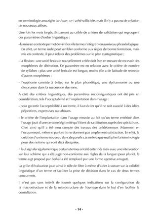 - 14 -
en terminologie amazighe (ar-/war-, sn-) a été sollicitée, mais il n’y a pas eu de création
de nouveaux afﬁxes.
Une fois les mots forgés, ils passent au crible de critères de validation qui regroupent
des paramètres d’ordre linguistique :
-lamiseencontextepermetdevériﬁersiletermes’intègrebienauniveauphraséologique.
En effet, un terme isolé peut sembler conforme aux règles de bonne formation, mais
mis en contexte, il peut relater des problèmes sur le plan syntagmatique ;
- la ﬂexion : une unité lexicale nouvellement créée doit être en mesure de recevoir des
morphèmes de dérivation. Ce paramètre est en relation avec le critère de nombre
de syllabes : plus une unité lexicale est longue, moins elle a de latitude de recevoir
d’autres morphèmes ;
- l’euphonie consiste à éviter, sur le plan phonétique, une dysharmonie ou une
dissonance dans la succession des sons.
A côté des critères linguistiques, des paramètres sociolinguistiques ont été pris en
considération, tels l’acceptabilité et l’implantation dans l’usage :
- pour garantir l’acceptabilité à un terme, il faut éviter qu’il ne soit associé à des idées
péjoratives, expressives ou taboues.
- le critère de l’implantation dans l’usage renvoie au fait qu’un terme entériné dans
l’usage jouit d’une certaine légitimité qu’il tient de sa diffusion auprès des spécialistes.
C’est ainsi qu’il a été tenu compte des travaux des prédécesseurs (Mammeri en
l’occurrence), même si parfois ils ne donnent pas amplement satisfaction. En effet, la
création d’un terme nouveau dans de pareils cas ne fera que multiplier la terminologie
pour des notions qui sont déjà désignées.
Ilfautsignalerégalementquecertainstermesontétéentérinésmaisavecuneintervention
sur leur schème qui a été jugé non-conforme aux règles de la langue (pour pluriel, le
terme asgt proposé par Berkaï a été remplacé par une forme agentive amagut).
La grille d’évaluation joue ainsi le rôle de ﬁltre à même d’aider à statuer sur la validité
linguistique d’un terme et faciliter la prise de décision dans le cas de deux termes
concurrents.
Il n’est pas sans intérêt de fournir quelques indications sur la conﬁguration de
la macrostructure et de la microstructure de l’ouvrage dans le but d’en faciliter la
consultation.
 
