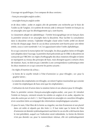 - 15 -
L’ouvrage est quadrilingue, il se compose de deux versions :
- français-amazighe-anglais-arabe ;
- amazighe-français-anglais-arabe
et de deux index : arabe et anglais aﬁn de permettre une recherche par le biais de
l’arabe ou de l’anglais. Un système de renvois aide à retrouver l’entrée en français ou
en amazighe ainsi que les développements qui y sont fournis.
Le classement adopté est alphabétique : l’entrée lexicographique est en français dans
la première version et en amazighe dans la deuxième. Pour faciliter la consultation
dans la deuxième version, l’alphabet tiﬁnaghe classé selon l’ordre arrêté est donné
en bas de chaque page. Dans le cas où deux synonymes sont fournis pour une même
entrée, ceux-ci sont numérotés 1 et 2 et apparaissent selon l’ordre alphabétique.
En ce qui concerne la transcription de l’amazighe, les deux graphies latine et tiﬁnaghe
sont adoptées dans l’ouvrage, la première étant préconisée par le CRB, la deuxième est
consacrée par l’IRCAM. Les règles d’orthographe des deux notations tiﬁnaghe et latine
se rejoingnent au niveau des principes de base, mais divergent quant à certains choix
de notation. Aussi, ne doit-on pas s’attendre à une correspondance systématique entre
les deux notations en ce qui concerne les points suivants :
- les règles d’insertion du schwa ;
- la forme de la voyelle initiale à l’état d’annexion (u- pour tiﬁnaghe ; we- pour la
graphie latine) ;
- la notation des emphatisées (en tiﬁnaghe, on retient l’option maximaliste qui consiste
à noter les emphatiques de base ainsi que les emphatisées) ;
- l’utilisation du trait d’union dans la notation latine et son absence pour le tiﬁnaghe.
Dans la première version (français-amazighe-anglais-arabe), une puce (•) introduit
l’entrée en français, viennent ensuite les entrées en anglais et en arabe, séparées les
unes des autres par un slash ( / ). Suit l’équivalent en amazighe en caractères tiﬁnaghes
et en caractères latins accompagné des informations morphologiques suivantes :
(1) pour le nom, l’état libre de la forme au singulier, son état d’annexion et son pluriel
dans cet ordre et séparés par des tirets (-). Il faut noter que la forme de l’état
d’annexion est donnée systématiquement sauf dans le cas où elle a été fournie dans
le mot précédent, auquel cas l’indication serait redondante. La forme du féminin
n’est pas donnée car, pour la nomenclature retenue, elle est systématiquement
 