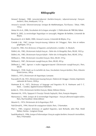 -163-
Bibliographie
Amawal (lexique), 1980, tamazivt-tafËansist (berbère-français), tafËansist-tamazivt (français-
berbère), Paris, Imedyazen, 131 p.
Amawal n tusnakt. Tafransist-tamazivt. Lexique de Mathématiques, Tizi-Ouzou : Tafsut, 1984,
126 p.
Ameur M. et al., 2006, Vocabulaire de la langue amazighe 1, Publications de l’IRCAM, Rabat.
Berkaï A, 2002, La terminologie linguistique en tamazight, Magister de berbère, Université de
Bejaia.
Bouamara K. et A. Rabhi, 2000, Amawal n tussna, Université de Béjaïa, 25 p.
Cortade J.-M., 1967, Lexique français-touareg (dialecte de l'Ahaggar), Paris. Arts et métiers
graphiques, 511 p.
Crystal D., 1983, First dictionary of linguistics and phonetics, London : A. Deutsch.
Dallet J.-M., 1982, Dictionnaire kabyle-français : Parler des At Mangellat, Paris, SELAF, 1052 p.
Dallet J.-M., 1985, Dictionnaire français-kabyle : Parler des At Mangellat, Paris, SELAF, 259 p.
Delheure J., 1984, Dictionnaire mozabite-français, Paris, SELAF, 319 p.
Delheure J., 1987, Dictionnaire ouargli-français, Paris, SELAF, 495 p.
Delheure J., 1987, Agerraw n iwalen teggargent-taËumit (Dictionnaire ouargli-français), Paris,
SELAF.
Destaing E., 1938, Etude sur la tachelhit du Sous, Vocabulaire français-berbère, Paris, Librairie
Ernest Leroux, 300 p.
Dubois J., 1973, Dictionnaire de linguistique, Larousse.
Foucauld, Ch. de, 1951, Dictionnaire touareg-français. Dialecte de l’ahaggar. 4 tomes, Imprimerie
nationale de France, 2028 p.
Hartmann R. K., 1972, Dictionary of language and linguistics / R. K. Hartmann and F. C.
Stork . – London, Applied Science Publishers.
Jordan A., 1934, Dictionnaire berbère-français, Rabat, Editions Omnia.
Mammeri M., 1976, TajeËËumt N Tmazivt (Tantala Taqbaylit), Paris, François Maspero.
Marouzeau J., 1969, Lexique de la terminologie linguistique : français-allemand-anglais-italien,
Paris, Paul Geuthner (3ème édition)
Mounin G., 1974, Dictionnaire de la linguistique, PUF.
Naït-Zerrad K., 1994, Manuel de conjugaison kabyle, Paris, L’Harmattan.
Platt J., 1985, Longman dictionary of applied linguistics, Jack Richards, John Platt, Heidi
Weber, Harlow : Longman Group.
Saad-Buzefran S., 1996, Lexique d’informatique (français-anglais-berbère) Amawal n tsenselkimt,
Paris, l’Harmattan.
 