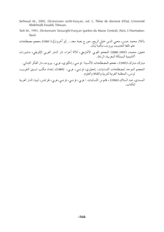 -164-
Serhoual M., 2002, Dictionnaire tariﬁt-français, vol. I., Thèse de doctorat d'Etat, Université
Abdelmalk Essaâdi, Tétouan.
Taiﬁ M., 1991, Dictionnaire Tamazight-Français (parlers du Maroc Central), Paris, L'Harmattan-
Awal.
äÉë∏£°üe ºé©e, (1983 ) ,]¿hôNBG h] ...ó©°S áª©f êQƒL ,íjôdG π«∏N øjódG »«ëe ,ø°ùM óªëe ,ÓcÉH
.¿ÉæÑd áÑàµe ,ähô«H ,åjóëdG á¨∏dG º∏Y
äGQƒ°ûæe ,»≤jôaE’G »Hô©dG ô°ûædG QGO ,AGõLCG áKÓK ,»¨jRÉeC’G »Hô©dG ºé©ªdG (2000-1993) ,óªëe ,≥«Ø°T
.•ÉHôdG ,á«Hô¨ªdG áµ∏ªªdG á«ªjOÉcCG
.»fÉæÑ∏dG ôµØdG QGO ,ähô«H ,»HôY ,…õ«∏µfEG ,»°ùfôa : á«æ°ùdC’G äÉë∏£°üªdG ºé©e , (1995) ,∑QÉÑe ,∑QÉÑe
,Öjô©àdG ≥«°ùæJ Öàµe OGóYEG ,(1989) ,»HôY ,»°ùfôa ,…õ«∏éfEG :äÉ«fÉ°ù∏dG äÉë∏£°üªd óMƒªdG ºé©ªdG
.Ωƒ∏©dGh áaÉ≤ãdGh á«Hôà∏d á«Hô©dG áª¶æªdG ,¢ùfƒJ
á«Hô©dG QGódG ,É«Ñ«d ,¢ù∏HGôW ,»HôY,»°ùfôa ,»°ùfôa ,»HôY : äÉ«fÉ°ù∏dG ¢SƒeÉb , (1984) ,ΩÓ°ùdG óÑY ,…ó°ùªdG
.ÜÉàµ∏d
 
