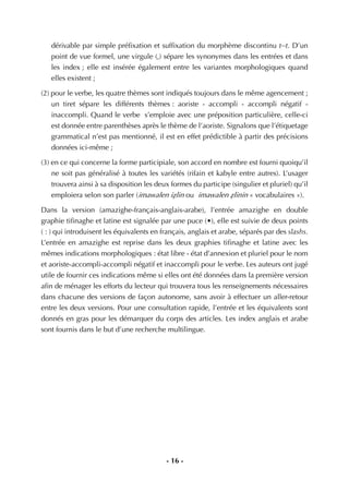 - 16 -
dérivable par simple préﬁxation et sufﬁxation du morphème discontinu t--t. D’un
point de vue formel, une virgule (,) sépare les synonymes dans les entrées et dans
les index ; elle est insérée également entre les variantes morphologiques quand
elles existent ;
(2) pour le verbe, les quatre thèmes sont indiqués toujours dans le même agencement ;
un tiret sépare les différents thèmes : aoriste - accompli - accompli négatif -
inaccompli. Quand le verbe s’emploie avec une préposition particulière, celle-ci
est donnée entre parenthèses après le thème de l’aoriste. Signalons que l’étiquetage
grammatical n’est pas mentionné, il est en effet prédictible à partir des précisions
données ici-même ;
(3) en ce qui concerne la forme participiale, son accord en nombre est fourni quoiqu’il
ne soit pas généralisé à toutes les variétés (rifain et kabyle entre autres). L’usager
trouvera ainsi à sa disposition les deux formes du participe (singulier et pluriel) qu’il
emploiera selon son parler (imawalen iÇlin ou imawalen Çlinin « vocabulaires »).
Dans la version (amazighe-français-anglais-arabe), l’entrée amazighe en double
graphie tiﬁnaghe et latine est signalée par une puce (•), elle est suivie de deux points
( : ) qui introduisent les équivalents en français, anglais et arabe, séparés par des slashs.
L’entrée en amazighe est reprise dans les deux graphies tiﬁnaghe et latine avec les
mêmes indications morphologiques : état libre - état d’annexion et pluriel pour le nom
et aoriste-accompli-accompli négatif et inaccompli pour le verbe. Les auteurs ont jugé
utile de fournir ces indications même si elles ont été données dans la première version
aﬁn de ménager les efforts du lecteur qui trouvera tous les renseignements nécessaires
dans chacune des versions de façon autonome, sans avoir à effectuer un aller-retour
entre les deux versions. Pour une consultation rapide, l’entrée et les équivalents sont
donnés en gras pour les démarquer du corps des articles. Les index anglais et arabe
sont fournis dans le but d’une recherche multilingue.
 