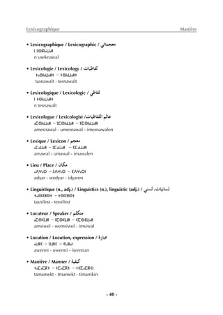 - 40 -
Lexicographique Manière
• Lexicographique / Lexicographic / »JÉªé©e
ⵏ ⵓⵙⴽⵏⴰⵡⴰⵍ
n useknawal
• Lexicologie / Lexicology / äÉ«XÉØd
ⵜⴰⵙⵏⴰⵡⴰⵍⵜ - ⵜⵙⵏⴰⵡⴰⵍⵜ
tasnawalt - tesnawalt
• Lexicologique / Lexicologic / »XÉØd
ⵏ ⵜⵙⵏⴰⵡⴰⵍⵜ
n tesnawalt
• Lexicologue / Lexicologist /äÉ«XÉØ∏dG ºdÉY
ⴰⵎⵙⵏⴰⵡⴰⵍ - ⵓⵎⵙⵏⴰⵡⴰⵍ - ⵉⵎⵙⵏⴰⵡⴰⵍⵏ
amesnawal - umesnawal - imesnawalen
• Lexique / Lexicon / ºé©e
ⴰⵎⴰⵡⴰⵍ - ⵓⵎⴰⵡⴰⵍ - ⵉⵎⴰⵡⴰⵍⵏ
amawal - umawal - imawalen
• Lieu / Place / ¿Éµe
ⴰⴷⵖⴰⵔ - ⵓⴷⵖⴰⵔ - ⵉⴷⵖⴰⵔⵏ
advar - wedvar - idvaren
• Linguistique (n., adj.) / Linguistics (n.), linguistic (adj.) / »æ°ùd ,äÉ«fÉ°ùd
ⵜⴰⵙⵏⵉⵍⵙⵜ - ⵜⵙⵏⵉⵍⵙⵜ
tasnilest - tesnilest
• Locuteur / Speaker / º∏µàe
ⴰⵎⵙⵉⵡⵍ - ⵓⵎⵙⵉⵡⵍ - ⵉⵎⵙⵉⵡⴰⵍ
amsiwel - wemsiwel - imsiwal
• Locution / Locution, expression / IQÉÑY
ⴰⵡⵏⵏⵉ - ⵓⵡⵏⵏⵉ - ⵉⵡⵏⵏⴰⵏ
awenni - uwenni - iwennan
• Manière / Manner / á«Ø«c
ⵜⴰⵎⴰⵎⴽⵜ - ⵜⵎⴰⵎⴽⵜ - ⵜⵉⵎⴰⵎⴽⵉⵏ
tamamekt - tmamekt - timamkin
 