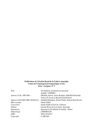 Publications de l'Institut Royal de la Culture Amazighe
Centre de l'Aménagement Linguistique (CAL)
Série : Lexiques N° 5
Titre : Vocabulaire grammatical amazighe
Amawal n tjrrumt
Auteurs (CAL «IRCAM») : Meftaha Ameur, Aïcha Bouhjar, Abdallah Boumalk,
Noura El Azrak & Rachid Laabdelaoui
Auteurs (LACNAD-CRB «INALCO») : Abdellah Bounfour, Salem Chaker, Kamal Naït-Zerrad
Mise en page : Nadia Kiddi
Couverture : Nadia Kiddi (Unité de l’édition)
Editeur : Institut Royal de la Culture Amazighe
Imprimerie : Imprimerie EL Maârif Al Jadida - Rabat
Dépôt légal : 2009MO1104
ISBN : 9954-28-022-7
Copyright : © IRCAM
 