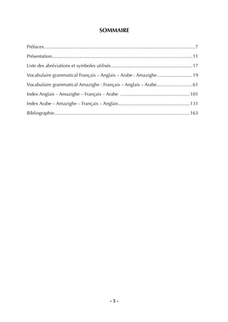- 5 -
SOMMAIRE
Préfaces...................................................................................................................7
Présentation...........................................................................................................11
Liste des abréviations et symboles utilisés..............................................................17
Vocabulaire grammatical Français – Anglais – Arabe : Amazighe...........................19
Vocabulaire grammatical Amazighe : Français – Anglais – Arabe...........................61
Index Anglais – Amazighe – Français – Arabe .....................................................101
Index Arabe – Amazighe – Français – Anglais ......................................................131
Bibliographie.......................................................................................................163
 