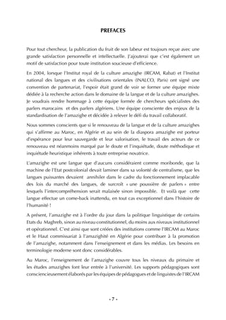 - 7 -
PREFACES
Pour tout chercheur, la publication du fruit de son labeur est toujours reçue avec une
grande satisfaction personnelle et intellectuelle. J’ajouterai que c’est également un
motif de satisfaction pour toute institution soucieuse d’efﬁcience.
En 2004, lorsque l’Institut royal de la culture amazighe (IRCAM, Rabat) et l’Institut
national des langues et des civilisations orientales (INALCO, Paris) ont signé une
convention de partenariat, l’espoir était grand de voir se former une équipe mixte
dédiée à la recherche action dans le domaine de la langue et de la culture amazighes.
Je voudrais rendre hommage à cette équipe formée de chercheurs spécialistes des
parlers marocains et des parlers algériens. Une équipe consciente des enjeux de la
standardisation de l’amazighe et décidée à relever le déﬁ du travail collaboratif.
Nous sommes conscients que si le renouveau de la langue et de la culture amazighes
qui s’afﬁrme au Maroc, en Algérie et au sein de la diaspora amazighe est porteur
d’espérance pour leur sauvegarde et leur valorisation, le travail des acteurs de ce
renouveau est néanmoins marqué par le doute et l’inquiétude, doute méthodique et
inquiétude heuristique inhérents à toute entreprise novatrice.
L’amazighe est une langue que d’aucuns considéraient comme moribonde, que la
machine de l’Etat postcolonial devait laminer dans sa volonté de centralisme, que les
langues puissantes devaient annihiler dans le cadre du fonctionnement implacable
des lois du marché des langues, de surcroît « une poussière de parlers » entre
lesquels l’intercompréhension serait malaisée sinon impossible. Et voilà que cette
langue effectue un come-back inattendu, en tout cas exceptionnel dans l’histoire de
l’humanité !
A présent, l’amazighe est à l’ordre du jour dans la politique linguistique de certains
Etats du Maghreb, sinon au niveau constitutionnel, du moins aux niveaux institutionnel
et opérationnel. C’est ainsi que sont créées des institutions comme l’IRCAM au Maroc
et le Haut commissariat à l’amazighité en Algérie pour contribuer à la promotion
de l’amazighe, notamment dans l’enseignement et dans les médias. Les besoins en
terminologie moderne sont donc considérables.
Au Maroc, l’enseignement de l’amazighe couvre tous les niveaux du primaire et
les études amazighes font leur entrée à l’université. Les supports pédagogiques sont
consciencieusement élaborés par les équipes de pédagogues et de linguistes de l’IRCAM
 