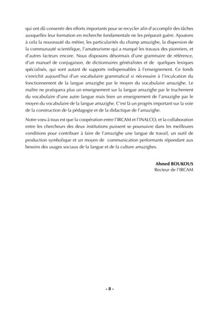 - 8 -
qui ont dû consentir des efforts importants pour se recycler aﬁn d’accomplir des tâches
auxquelles leur formation en recherche fondamentale ne les préparait guère. Ajoutons
à cela la nouveauté du métier, les particularités du champ amazighe, la dispersion de
la communauté scientiﬁque, l’amateurisme qui a marqué les travaux des pionniers, et
d’autres facteurs encore. Nous disposons désormais d’une grammaire de référence,
d’un manuel de conjugaison, de dictionnaires généralistes et de quelques lexiques
spécialisés, qui sont autant de supports indispensables à l’enseignement. Ce fonds
s’enrichit aujourd’hui d’un vocabulaire grammatical si nécessaire à l’inculcation du
fonctionnement de la langue amazighe par le moyen du vocabulaire amazighe. Le
maître ne pratiquera plus un enseignement sur la langue amazighe par le truchement
du vocabulaire d’une autre langue mais bien un enseignement de l’amazighe par le
moyen du vocabulaire de la langue amazighe. C’est là un progrès important sur la voie
de la construction de la pédagogie et de la didactique de l’amazighe.
Notre vœu à tous est que la coopération entre l’IRCAM et l’INALCO, et la collaboration
entre les chercheurs des deux institutions puissent se poursuivre dans les meilleures
conditions pour contribuer à faire de l’amazighe une langue de travail, un outil de
production symbolique et un moyen de communication performants répondant aux
besoins des usages sociaux de la langue et de la culture amazighes.
Ahmed BOUKOUS
Recteur de l’IRCAM
 