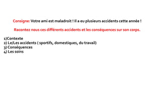 Consigne:Votre ami est maladroit ! Il a eu plusieurs accidents cette année !
Racontez nous ces différents accidents et les conséquences sur son corps.
1)Contexte
2) Le/Les accidents ( sportifs, domestiques, du travail)
3) Conséquences
4) Les soins
 