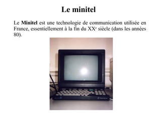 Le minitel Le  Minitel  est une technologie de communication utilisée en France, essentiellement à la fin du XX e  siècle (dans les années 80). 