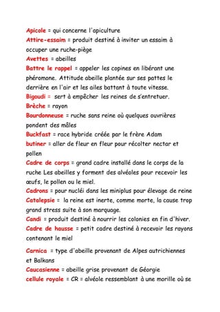 Apicole = qui concerne l'apiculture
Attire-essaim = produit destiné à inviter un essaim à
occuper une ruche-piège
Avettes = abeilles
Battre le rappel = appeler les copines en libérant une
phéromone. Attitude abeille plantée sur ses pattes le
derrière en l'air et les ailes battant à toute vitesse.
Bigoudi = sert à empêcher les reines de s’entretuer.
Brèche = rayon
Bourdonneuse = ruche sans reine où quelques ouvrières
pondent des mâles
Buckfast = race hybride créée par le frère Adam
butiner = aller de fleur en fleur pour récolter nectar et
pollen
Cadre de corps = grand cadre installé dans le corps de la
ruche Les abeilles y forment des alvéoles pour recevoir les
œufs, le pollen ou le miel.
Cadrons = pour nucléi dans les miniplus pour élevage de reine
Catalepsie = la reine est inerte, comme morte, la cause trop
grand stress suite à son marquage.
Candi = produit destiné à nourrir les colonies en fin d'hiver.
Cadre de hausse = petit cadre destiné à recevoir les rayons
contenant le miel
Carnica = type d'abeille provenant de Alpes autrichiennes
et Balkans
Caucasienne = abeille grise provenant de Géorgie
cellule royale = CR = alvéole ressemblant à une morille où se
 