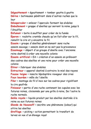 Dégouttement = égouttement = tomber goutte à goutte
Dérive = butineuses pénétrant dans d'autres ruches que la
leur
Désoperculer = enlever l'opercule fermant les alvéoles
Emballement = grappe d'abeilles qui serrent la reine jusqu'à
l'étouffer
Enfumoir = boite à soufflet pour créer de la fumée
Eperon = roulette crantée chaude qu'on fait aller sur le fil,
ramollit la cire et y encastre le fil.
Essaim = groupe d'abeilles généralement sans ruche
essaim sauvage = essaim dont on ne sait pas la provenance
Essaimage = départ d'un groupe d'abeille avec l'ancienne
reine destiné à créer une nouvelle colonie
Essaim artificiel = EA = création d'un essaim en prélevant
des cadres des abeilles et une reine pour créer une nouvelle
colonie
Etirer = fabriquer des alvéoles
Extracteur = appareil destiné à extraire le miel des rayons
Fausse teigne = insecte lépidoptère ravageur des cires
Faux bourdon = mâle de l'abeille
Filer = montage de fil d'inox sur les cadres pour rigidifiant
la cire gaufrée
Finisseur = partie d'une ruche contenant les cupules avec les
futures reines, cloisonnée par une grille à reine, De l'autre la
ruche normale.
Gelée royale = liquide produit par les abeilles destinée à la
reine ou aux futures reines
Glande de Nasanoff = secrète une phéromone (odeur) qui
attire les abeilles
Greffage = picking = action permettant le transfert de
larves en vue d'un élevage royal
 