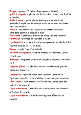 Grappe = groupe d'abeilles bien serrées (l’hiver)
grille à propolis = placée sur la tête des cadres, elle facilite
la récolte.
Grille à reine = grille placée horizontale ou verticale
destinée à empêcher le passage de la reine, mais autorisant
celui des abeilles.
Hausse = (ou rehausse) = ajouter au-dessus du corps
considéré comme le grenier à miel
Haussette = grenier a miel qui se place sur une ruchette
Hivernage = passage de la saison d'hiver
Hyménoptère = ordre d'insectes comprenant les abeilles, les
fourmis guêpes, etc. ... (4 ailes)
Imago = stade final d'un insecte
italienne ou ligustica = abeille presque entièrement jaune
très douce
Jambage = baguette de bois en diagonale séparant un cadre
en 2
Kenyane (TBH) = ruche horizontale trapézoïdale, pas de
cadre sur barrette
Langstroth = type de ruche créée par mr Langstroth
également appelée ruche divisible, les corps sont identique.
Lève-cadre = outil servant à décoller les cadres pour les
extraire de la ruche
Loque américaine = maladie très contagieuse bactérienne
affectant le couvain
Loque européenne = Maladie contagieuse affectant le
couvain
 