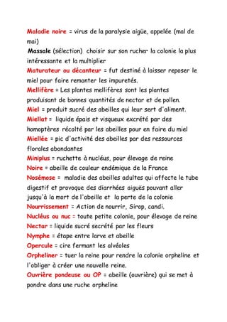 Maladie noire = virus de la paralysie aigüe, appelée (mal de
mai)
Massale (sélection) choisir sur son rucher la colonie la plus
intéressante et la multiplier
Maturateur ou décanteur = fut destiné à laisser reposer le
miel pour faire remonter les impuretés.
Mellifère = Les plantes mellifères sont les plantes
produisant de bonnes quantités de nectar et de pollen.
Miel = produit sucré des abeilles qui leur sert d'aliment.
Miellat = liquide épais et visqueux excrété par des
homoptères récolté par les abeilles pour en faire du miel
Miellée = pic d'activité des abeilles par des ressources
florales abondantes
Miniplus = ruchette à nucléus, pour élevage de reine
Noire = abeille de couleur endémique de la France
Nosémose = maladie des abeilles adultes qui affecte le tube
digestif et provoque des diarrhées aiguës pouvant aller
jusqu'à la mort de l'abeille et la perte de la colonie
Nourrissement = Action de nourrir, Sirop, candi.
Nucléus ou nuc = toute petite colonie, pour élevage de reine
Nectar = liquide sucré secrété par les fleurs
Nymphe = étape entre larve et abeille
Opercule = cire fermant les alvéoles
Orpheliner = tuer la reine pour rendre la colonie orpheline et
l'obliger à créer une nouvelle reine.
Ouvrière pondeuse ou OP = abeille (ouvrière) qui se met à
pondre dans une ruche orpheline
 