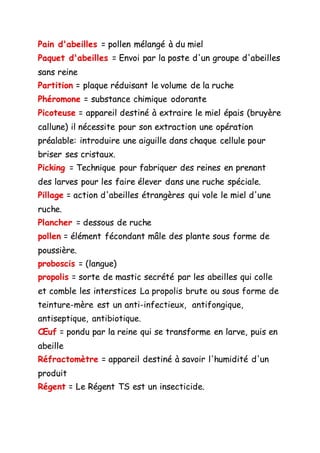 Pain d'abeilles = pollen mélangé à du miel
Paquet d'abeilles = Envoi par la poste d'un groupe d'abeilles
sans reine
Partition = plaque réduisant le volume de la ruche
Phéromone = substance chimique odorante
Picoteuse = appareil destiné à extraire le miel épais (bruyère
callune) il nécessite pour son extraction une opération
préalable: introduire une aiguille dans chaque cellule pour
briser ses cristaux.
Picking = Technique pour fabriquer des reines en prenant
des larves pour les faire élever dans une ruche spéciale.
Pillage = action d'abeilles étrangères qui vole le miel d'une
ruche.
Plancher = dessous de ruche
pollen = élément fécondant mâle des plante sous forme de
poussière.
proboscis = (langue)
propolis = sorte de mastic secrété par les abeilles qui colle
et comble les interstices La propolis brute ou sous forme de
teinture-mère est un anti-infectieux, antifongique,
antiseptique, antibiotique.
Œuf = pondu par la reine qui se transforme en larve, puis en
abeille
Réfractomètre = appareil destiné à savoir l'humidité d'un
produit
Régent = Le Régent TS est un insecticide.
 
