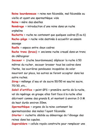Reine bourdonneuse = reine non fécondée, mal fécondée ou
vieille et ayant une spermathèque vide
Reine = mère des abeilles
Remérage = introduction d'une reine dans un ruche
orpheline
Ruchette = ruche ne contenant que quelques cadres (5 ou 6)
Ruche-piège = ruche vide destinée à accueillir un essaim
sauvage
Ruelle = espace entre deux cadres
Ruche tronc (brusc) = ancienne ruche creusé dans un tronc
de châtaignier
Secouer = (ruche bourdonneuse) déplacer la ruche à 50
mètres du rucher, secouer brosser tous les cadres dans
l’herbe, les ouvrières pondeuses incapables de voler
mourront sur place, les autres se feront accepter dans les
autre ruches.
Sirop = mélange d'eau et de sucre 50/50 mi eau/mi sucre.
70/30, etc...
Soleil d'artifice = point GPS = première sortie de la ruche,
vol de repérage en groupe elles font face à la ruche elles
décrivent comme des grands 8, et montent à environ 2-3 M
de haut durée environ 20mn.
Spermathèque = organe de la reine contenant les
spermatozoïdes des males l'ayant fécondée
Starter = ruchette dédiée au démarrage de l'élevage des
reines dans les cupules.
Supersédure = cellule royale construite pour remplacer une
 