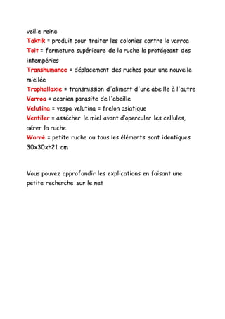 veille reine
Taktik = produit pour traiter les colonies contre le varroa
Toit = fermeture supérieure de la ruche la protégeant des
intempéries
Transhumance = déplacement des ruches pour une nouvelle
miellée
Trophallaxie = transmission d'aliment d'une abeille à l'autre
Varroa = acarien parasite de l'abeille
Velutina = vespa velutina = frelon asiatique
Ventiler = assécher le miel avant d’operculer les cellules,
aérer la ruche
Warré = petite ruche ou tous les éléments sont identiques
30x30xh21 cm
Vous pouvez approfondir les explications en faisant une
petite recherche sur le net
 
