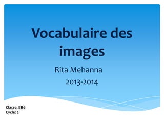 Vocabulaire des
images
Rita Mehanna
2013-2014
Classe: EB6
Cycle: 2

 
