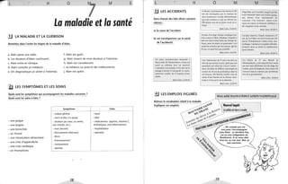 L H o M E
La maladie et la santé
.!J LA MALADIE ET LA GUÉRISON
Remettez dans l'ordre les étapes de la maladie d'Alain.
a. Alain passe une radio. f. Alain est guéri.
b. Les douleurs d'Alain continuent. g. Alain ressent de vives douleurs à l'estomac.
c. Alain entre en clinique. h. Alain est convalescent.
d. Alain consulte un médecin. i. Le médecin lui prescrit des médicaments.
e. On diagnostique un ulcère à l'estomac. j. Alain est opéré.
~ LES SYMPTÔMES ET LES SOINS
Quels sont les symptômes qui accompagnent les maladies suivantes?
Quels sont les soins à faire?
Symptômes
- malaise général
- mal à la tête, à la gorge
- une grippe - douleurs (au cœur, au ventre,
- une angine aux muscles, etc.)
- une bronchite - toux (tousser)
- un rhume - éternuements(éternuer)
- une intoxication alimentaire - fièvre
- une crise d'appendicite
- une crise cardiaque
- évanouissement
- vomissements
- diarrhée
- un rhumatisme
18
Soins
- repos
- diète
- médicaments (aspirine, vitamine C,
antibiotiques, anti-inflammatoire)
- hospitalisation
- opération
~
1
1
L H
li LES ACCIDENTS
Dans chacun des faits divers suivants
relevez:
a) la cause de l'accident
b) ses conséquences sur la santé
de l'accidenté.
Un jeune cyclomotoriste domicilié à
Beauvoisin, M. Nicolas Bravo, 14 ans, est
entré en collision avec un autoraiL
L'accident s'est produit à 14 h. hier sur le
passage à niveau 12 Ilon gardé. Le cyclo-
motoriste souffre de la fracture d'une
jambe.
Midi-Libre, 12.05.91
iJ LES EMPLOIS FIGURÉS
o M
À Mexico,4 personnes sont morles et 339
ont été intoxiquées par le contenu de
deux bonbonnes d'acide chlorhydrique
qui sont tombées et qui ont dévalé sur
200 mètres une rue en pente avant de se
briser.
Midi-Libre, 23.05.91
Victime d'un léger malaise cardiaque lors
d'un concert à Metz, Stéphane Grapelli a
subi une intervention dans une clinique de
Nancy, pour lui placer un pacemaker. Les
médecins estiment que leur patient, âgé de
83 ans. va aussi bien que possible.
Midi-Libre, 24.05.91
Une Américaine de 31 ans a survécu au
choc de son arrivée à terre, après que son
parachute eut refusé de s'ouvrir entière-
menl. Sa chute de 2900 m a provoqué un
cratère de 30 cm de profondeur dans le
sol boueux. Jill Shields souffre tout de
même d'une fracture de la colonne verté-
brale et d'une perte de la mémoire.
Midi-Libre, 25.05.91
M E
Frigorifiée par le poulet congelé qu'elle
avait dissimulé dans son soutien-gorge,
une cl iente d'un supermarché de
Lausanne s'cst évanouie. Après avoir
repris ses esprits, la Suissesse indélicate a
dO s'acquitter d'une amende.
Midi-Libre, 05.06.91
Cavalier é mé rite, Claude Aumenier, 27
ans, de La Châtre est mort écrasé par son
cheval. Probablement victime d'une erise
cardiaque, l'animal s'est soudain effondré,
écrasant dans sa chute le malheureux
jeune homme.
Midi-Libre. 05.06.91
Un Palois de 37 ans, Benoît de
Montalembert, a été emporté hier matin
par une lame déferlante sur une plage des
Landes, près de Seignosse. Son corps a été
retrouvé dans la matinée par un hélicop-
tère de la gendarmerie.
Midi-Libre, 10.06.91
MALAISE DANS L'ÉDUCATION NATIONALE
...Ne compte pas sur
moi pour t'accompagner
chez Rémi. La dernière fois,
j'ai eu une indigestion de
Beethoven. Si tu veux aller
chez lui. tu iras seul. Moi. je
suis vaccinée.
 