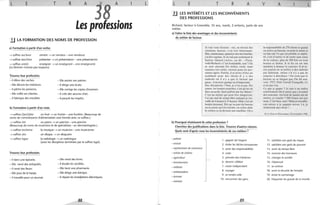 L E T R A
38
A
Les professions
li LA FORMATION DES NOMS DE PROFESSION
a) Formation à partir d'un verbe.
..... suffixe eur/euse
..... suffixe teur/trice
vendre ..... un vendeur - une vendeuse
présenter ..... un présentateur - une présentatrice
..... suffixe ant(e) enseigner ..... un enseignant - une enseignante
(Le féminin n'existe pas toujours)
Trouvez leur profession.
- Il élève des vaches.
- Elle décore les intérieurs.
- Il pêche les poissons.
- Elle coiffe ses clientes.
- Il fabrique des meubles
b) Formation à partir d'un nom.
- Elle assiste son patron.
- Il dirige une école.
- Elle corrige les copies d'examen.
- Il crée des oeuvres d'art.
- Il perçoit les impôts.
..... suffixe (i)er/(I)ère un fruit ..... un fruitier - une fruitière. (Beaucoup de
noms de commerçants d'alimentation sont formés avec ce suffixe.)
..... suffixe iste un piano ..... un pianiste - une pianiste
(Beaucoup de noms de musiciens et de spécialistes: un dermatologiste.)
..... suffixe ien/ ienne
..... suffixe aire
..... suffixe logue
Trouvez leur profession.
- Il tient une épicerie.
la musique ..... un musicien - une musicienne
un disque ..... un disquaire
la radiologie ..... un radiologue
(avec les disciplines terminées par le suffixe logie)
- Elle vend des livres.
- Elle vend des antiquités. - Il étudie les sociétés.
- Il vend des fleurs. - Elle tient une pharmacie.
- Elle joue de la harpe. - Elle dirige une banque.
- Il travaille pour un journal. - Il répare les installations ~Iectriques.
88
L L E T R A v A L
3.J LES INTÉRÊTS ET LES INCONVÉNIENTS
DES PROFESSIONS
Richard, facteur à Grenoble, 35 ans, marié, 2 enfants, parle de son
métier.
a) Faites la liste des avantages et des inconvénients
du métier de facteur.
Je vais vous étonner: oui , au niveau des
relations, fact eur, c'est très intéressant.
Moi, maintenant, quand je faisma tournée,
j'ai des copains. Je ne suispas seulement le
facteur. Quand j 'arrive, on dit: «Tiens,
voilà Richard.» C'est formidable, non? On
se sent attendu. En milieu rural, nous
sommes très utiles, surtout pour les per-
sonnes âgées. Parfois, il m'arrive d'être un
confident pour des clients. Il y a des
endroits où il n'y a que le facteur qui
passe; il devient quelqu'un d'important.
D es déceptions? Non, je n'en ai pas. Par
contre, les bonnes surprises, c'est qu'on est
bien accueilli. Sauf parfois par les chiens !
C'est un métier qui peut être dangereux.
J'ai pas mal de temps libre puisque je traM
vaille de 6 heures à 13 heures. Maisc'est un
boulot stressant. Dès qu'on part du bureau
on ne pense qu'à la tournée, on rentre dans
la voiture et on devient une machine. On a
b) Pourquoi choisissent·ils cette profession?
Cherchez des justifications dans la liste. Trouvez d'autres raisons.
Quels sont d'après vous les inconvénients de ces métiers?
- policier
1. gagner de l'argent
- avocat 2. éviter les tâches ennuyeuses
- représentant de commerce 3. avoir des responsabilités
- artiste de cinéma 4. créer
- agriculteur 5. prendre des initiatives
- fonctionnaire 6. devenir célèbre
- militaire 7. rester indépendant
- ambassadeur
8. voyager
- écrivain
9. se rendre utile
- ministre
10. rencontrer des gens
89
la responsabilité de 270 clients et quand
on arrive au bureau, on pose la caisse et
on fait ouf. Ce qui est pénible et répéti-
tif, c'est d'entrer et de sortir sans cesse
de la voiture, plus de 200 fois en trois
heures et demie. À la fin on est une
machine à donner le courrier. Il m'arM
rive parfois de m'arrêter à des endroits
par habitude, même s' il n'y a pas de
courrier à distribuer! On croit que le
facteur ne se fatigue pas. On dit sOUM
vent: PIT, Petit Travail Tranquille. Ce
n'est pas vrai.
Ce que je gagne ? Je suis à un indice
relativement élevé parce que j 'ai passé
des concours. Au bout de quinze ans de
métier, je touche 7 500 francs net par
mois. C'est bien, non? Maisje travaille-
rais mieux si je gagnais mieux. Là, je
montrerais ma valeur !...
© Le Nouvel Observateur, 29 novembre 1.990.
11. satisfaire son goût du risque
12. satisfaire son goût du pouvoir
13. avoir du temps libre
14. recevoir des honneurs
15. changer la société
16. s'épanouir
17. se cultiver
18. avoir la sécurité de l'emploi
19. éviter le surmenage
20. fréquenter les grands de ce monde
 