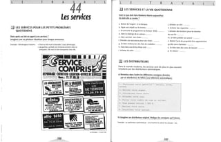 L E T R A
44
A
Les services
1J LES SERVICES POUR LES PETITS PROBLÈMES
QUOTIDIENS
Dans quels cas fait-on appel à ces services?
Imaginez une ou plusieurs situations pour chaque annonceur.
Exemple: Déménageurs bretons: ~ Pierre a été muté à Marseille. Il doit déménager.
~ Jacqueline a acheté une immense armoire chez un
antiquaire. Elle veut la faire transporter chez elle.
LES DÉMÉNAGEURS
' SBRETONSpio~e CHANUT
SARL
ARl.~j~!YDI'o... Tél. 73.92..:126
DISCOMOBILE,
PYRAMIDEarirne BALS -MARAG:S
à artir da 2_000 F.
L&îTiON Œ MA'TÉRJ€LS
73.83.11.59
dt'#s~/MMARr~~.SAV TOUTES
73.35.08.40
VITRERIE . MIROITERIE
MENUISERIE ~l;.'t.- STORES
voLETS ROU~, ... .
PORTE$AUTOMA~ES
DAGUILLOH S.A.5 tN B-Daubt60 • CLER....ONT·FU
.' .~rG~É~~:
DEVIS GRATUITS
L
La Montagne - 13 avril 1981
100
L E T R A v
!J LES SERVICES ET LA VIE QUOTIDIENNE
Voici ce que doit faire Madame Martin aujourd'hui.
Où doit-elle se rendre?
a. Retirer de l'argent : à la banque. j. Acheter un rôti: .........
A
b. Payer son impôt sur le revenu: ......... k. Acheter des cigarettes: .. .. .. .. .
c. Se procurer le programme du festival d'été: .. .......
d. Faire la vidange de la voiture :........ .
e. Faire vacciner son chien :.. .. .... .
f. Prendre une assurance pour son chien: .... .. .. .
g. Se faire rembourser des frais de maladies: .........
h. Faire faire une fiche d'état civil: .. ....
i. Acheter du pain : .........
~ LES DISTRIBUTEURS
1. Acheter des boutons pour la chemise
de son fils: .. ...... .
m. Se faire prédire son avenir : .........
n. Retirer l'acte de propriété d'un appartement
qu'elle vient d'acheter: .. ...... .
o. Se faire faire des soins de beauté : .. .... ...
p. Se relaxer: .. .. .....
Dans le monde moderne, les services sont de plus en plus souvent
remplacés par des distributeurs automatiques.
a) Remettez dans l'ordre les différentes consignes données
par un distributeur de billets (une billetterie automatique).
1 . Choisissez votre opération
relevé .
2~ Retirez votre argent .
3 . Introduisez votre carte .
4 . Attendez votre reçu .
retrait , solde,
5 . Faites votre numéro de code et validez .
6 . Vous pouvez retirer 1 800 F .
7 . Retirez votre carte .
8 . Choisissez votre montant .
b) Imaginez un distributeur original. Rédigez les consignes qu'il donne.
Exemple: un parfumeur automatique - une machine à calmer les stressés - etc.
107
L
 
