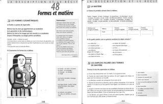 ."
,,
l'
,
L A D E 5 c R p T o N
E4 E R E c T
Formes et matière
.!J LES FORMES GÉOMÉTRIQUES
a) Étudiez ce poème de Supervielle.
Relevez tous les mots qui appartiennent au vocabulaire
de la géométrie et des mathématiques.
Relevez les mots et les images qui sont associés à ce vocabulaire.
Essayez d'interpréter ces images parfois surréalistes.
Exemple : cercle ~ hésitant et sourd.
C'est peut-être le cercle tracé au tableau au cours d'une leçon de géométrie. Les
enfants hésitent (ils ne comprennent pas bien l'explication) ou sont sourds aux expli-
cations.
C'est peut-être aussi le cercle des élèves...
b) Commentez les formes de ce tableau.
Fernand léger: Femme tenant un vase
110
Mathématiques
Quarante enfants dans une salle,
Un tableau noir et son triangle,
Un grand cercle hésitant et sourd
Son centre bat comme un tambour.
Des lettres sans mots ni patrie
Dans une attente endolorie.
Le parapet dur d'un trapèze,
Une voix s'élève et s'apaise
Et le problème furieux
se tortille et se mord la queue.
La mâchoire d'un angle s'ouvre.
Est-ce une chienne? Est-ce une
louve?
Et tous les chiffres de la terre,
Tousces insectesqui défont
Et qui refont leur fourmilière
Sous les yeux fixes desgarçons.
Jules Supervielle, in Gravitations
Gallimard
- un cercle - un rond - le centre
un carré - un rectangle -
un losange - un triangle -
un angle
- une forme circulaire, rectangu-
laire, ovale
- une ligne droite, courbe, brisée,
perpendiculaire, deux lignes
parallèles
- un volume, une sphère,
un cube, un cylindre, une pyra-
mide
L A DES C R P T o N E T
~ LA MATIÈRE
a) Classez les produits suivants dans le tableau :
1
l'acier - l'argent - le bois - la brique - le caoutchouc - la céramique - la cire
- le coton - le cuivre - le cuir - le fer - les fibres de carbone - l'ivoire - la laine
- le lin - le marbre - l'or - la paille - la pierre - le plastique - le plâtre - le
plomb -: le sable - la soie naturelle - la soie artificielle - le textile synthétique
- le verre
Minéraux (ou Produits Produits
L E R E C T
Produits
d'origine minérale)
Métaux
d'origine végétale d'origine animale de synthèse
l'acier
........................... ..................... ........................... ........................ ........................
b) De quelle matière sont en général constitués les objets suivants?
- un coffre-fort ...... - un ballon de football .... ..
- un meuble ancien .... .. - une ampoule électrique .... ..
- une statue grecque .... .. - un livre ......
- une alliance - un tuyau d'écoulement ......
(bague de mariage) ...... - des ski récents .... ..
- une épée au Moyen Âge ...... - un fil de pêche.. .
- une balle de tennis ......
LES EMPLOIS FIGURÉS DES TERMES
DE MATIÈRE
Trouvez le sens des expressions en italique.
a. Il a bu trop d'alcool hier soir. Ce matin, il a la gueule de bois.
b. Il passe ses nuits à jouer dans les casinos. Un soir il gagne une brique, un
autre soir il se retrouve sur la paille.
e. Le directeur conduit son entreprise d'une main de fer.
d. Quand j'ai annoncé au directeur que je quittais l'entreprise, il est resté de
marbre. Il n'a pas eu un mot gentil à mon égard. Cet homme a un cœur de
pierre.
e. Jacques a commis une erreur en me conseillant d'acheter la voiture de son
ami. Mais je ne veux pas lui jeter la pierre. le suis persuadé qu'il a pensé que je
faisais une bonne affaire. C'est un homme qui a un cœur d'or.
f. L'an dernier, aux sports d'hiver, je me suis cassé la jambe. l'espère que ça
ne m'arrivera pas cette année. Je touche du bois.
111
1. sans argent
2. bon et serviable
3. conjurer le mauvais sort
4. rester sans réaction
5. avoir la bouche pâteuse et la tête
lourde
6. être insensible
7. un million d'anciens francs
(10000F)
8. accuser
9. énergiquement
 