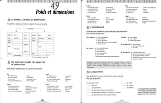 ,.
t
'1
, C
L A D E s c R p T o N
E4 E R É c
Poids et dimensions
2J LA FORME, LE POIDS, LA DIMENSION
Complétez le tableau en mettant l'adjectif, le nom ou le verbe.
CONTRAIRE
~
Adjectif Nom Verbe Adjectif Nom Verbe
large la largeur élargir étroit l'étroitesse rétrécir
long court CO)
haut m
agrandir
vide le plein
la lourdeur
épaissir
creux plat
la profondeur (1) pas de nom formé avec cet adjectif
(1) le mot bassesse a un sens moral
3..J LES EMPLOIS FIGURÉS DES ADJECTIFS
DE DIMENSION
Pour chaque emploi trouvez un synonyme de l'adjectif.
Bas
une table basse grave
une voix basse méprisable
un prix bas aux pieds courts
un comportement bas bon marché
long
des cheveux longs qui dure
un long voyage puissant et influent
avoir le bras long ambitieux
avoir les dents longues qui n'ont pas été
coupés
112
Haut
un plafond haut
une voix haute
un haut fonctionnaire
la haute Antiquité
Court
une distance courte
avoir la vue courte
avoir des vues courtes
avoir la mémoire courte
important
aiguë
ancienne
élevé
avoir oublié
être myope
brève
limitées
T LAD E s c R P T o N E T L
Grand
un homme grand
un grand homme
une grande foule
au grand jour
Étroit
une rue étroite
une majorité étroite
un esprit étroit
des liens étroits
.!.J L'IMPORTANCE
nombreuse
de haute taille
important
en pleine lumière
serrés
vite traversée
borné
faible
Petit
une petite entreprise
un petit restaurant
mon petit frère
le petit jour
Large
une rue large
un vêtement large
des idées larges
une personne large
petit et sympathique
jeune
l'aube
modeste
tolérant
généreuse
presque un boulevard
ample
Choisissez dans le tableau le (ou les) adjectif(s) qui conviendrait
pour exprimer l'importance :
de la hauteur a. d'une montagne du poids a. d'un paquet
b. d'un édifice b. d'un travail
c. d'une personne c. d'une atmosphère
d. d'un édifice sur une montagne
e. d'une pensée de la superficie a. d'un champ
b. d'un appartement
du volume a. d'une bibliothèque c. du ciel
b. d'un paquet
c. d'une maison
d. d'un monument
e. d'un animal
f. des affaires traitées par une entreprise
de la quantité a. d'étoiles dans le ciel
b. de personnes dans une soirée
c. de voyageurs dans un train
d. d'idées que l'on peut avoir sur un sujet
e. de pluie tombée
abondant - colossal - dominant - démesuré - entassé - étendu - énorme -
écrasant - élevé - élancé - gigantesque - innombrable - immense - infini -
illimité - lourd - multiple - nombreux - pesant - spacieux - varié - vaste -
volumineux
!J LA QUANTITÉ
Sous quelle forme trouve-t-on les choses suivantes quand
elles sont en quantité?
Un groupe d'amis
......... de livres
.. .... .. . de cigarettes
.. .... ... de personnes devant un accident
......... de spectateurs devant l'entrée d'un cinéma
......... de gens dans les rues un jour de fête.
......... de sable
.. ....... de voyous
.. . ...... d'abeilles
113
un attroupement - une bande
- un essaim - une file - une
foule - un paquet - une pile -
un tas
 