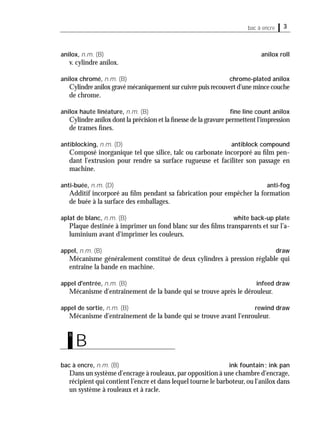 3bac à encre
anilox, n.m. (B) anilox roll
v. cylindre anilox.
anilox chromé, n.m. (B) chrome-plated anilox
Cylindre anilox gravé mécaniquement sur cuivre puis recouvert d'une mince couche
de chrome.
anilox haute linéature, n.m. (B) ﬁne line count anilox
Cylindre anilox dont la précision et la ﬁnesse de la gravure permettent l'impression
de trames ﬁnes.
antiblocking, n.m. (D) antiblock compound
Composé inorganique tel que silice, talc ou carbonate incorporé au ﬁlm pen-
dant l'extrusion pour rendre sa surface rugueuse et faciliter son passage en
machine.
anti-buée, n.m. (D) anti-fog
Additif incorporé au ﬁlm pendant sa fabrication pour empêcher la formation
de buée à la surface des emballages.
aplat de blanc, n.m. (B) white back-up plate
Plaque destinée à imprimer un fond blanc sur des ﬁlms transparents et sur l’a-
luminium avant d'imprimer les couleurs.
appel, n.m. (B) draw
Mécanisme généralement constitué de deux cylindres à pression réglable qui
entraîne la bande en machine.
appel d'entrée, n.m. (B) infeed draw
Mécanisme d'entraînement de la bande qui se trouve après le dérouleur.
appel de sortie, n.m. (B) rewind draw
Mécanisme d'entraînement de la bande qui se trouve avant l'enrouleur.
bac à encre, n.m. (B) ink fountain; ink pan
Dans un système d'encrage à rouleaux,par opposition à une chambre d'encrage,
récipient qui contient l’encre et dans lequel tourne le barboteur, ou l'anilox dans
un système à rouleaux et à racle.
B
b
 