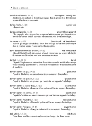 4 bande en déﬁlement
bande en déﬁlement, n.f. (B) moving web; running web
Bande qui, en quittant le dérouleur, s'engage dans la presse et se déroule sous
tension à la vitesse commandée.
bande étroite, n.f. (B) narrow web
v. laize étroite
bande préimprimée, n.f. (B) preprint liner; preprint
Film ou papier mince imprimé sur une presse bobine-bobine qui est ensuite con-
trecollé sur carton ondulé ou utilisé en complexe pour divers emballages.
barboteur, n.m. (B) fountain roll; ink fountain roll
Rouleau qui baigne dans le bac à encre d'un encrage ouvert (sans chambre) et
dont la rotation amène l'encre sur le cylindre anilox.
barre de retournement de la bande, n.f. (B) web turnover bar
Dispositif installé sur le parcours de la bande en machine qui permet à la bande
de tourner sur elle-même pour une impression au verso.
barillet, n.m. (B, C) turret
Dispositif de pivotement motorisé ou de rotation manuelle installé à l'enroulage
ou au déroulage pour faciliter la coupe et le raccordement de bandes sans arrêt
de machine.
barrière contre les gaz, n.f. (D) gas barrier
Propriété d'isolation aux gaz qui caractérise un support d'emballage.
barrière contre les graisses, n.f. (D) grease barrier
Propriété d'isolation aux graisses qui caractérise un support d'emballage.
barrière contre la vapeur d'eau, n.f. (D) steam barrier
Propriété d'isolation à la vapeur d'eau qui caractérise un support d'emballage.
barrière contre les arômes, n.f. (D) odor barrier
Propriété d'isolation aux arômes ou odeurs qui caractérise un support d'emballage.
barrière contre l'humidité, n.f. (D) moisture barrier
Propriété d'isolation à l'humidité qui caractérise un support d'emballage.
barrière contre l'oxygène, n.f. (D) oxygen barrier
Propriété d'isolation à l'oxygène qui caractérise un support d'emballage.
bâti latéral, n.m. (B) side frame
Flanc d'une machine, cadre et revêtement de chaque côté d'une presse.
 