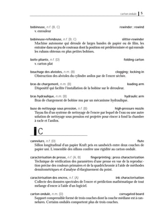5carton ondulé
bobineuse, n.f. (B, C) rewinder; rewind
v. enrouleur
bobineuse-refendeuse, n.f. (B, C) slitter-rewinder
Machine autonome qui déroule de larges bandes de papier ou de ﬁlm, les
entraîne dans un jeu de couteaux dont la position est prédéterminée et qui enroule
les rubans obtenus en plus petites bobines.
boîte pliante, n.f. (D) folding carton
v. carton plat
bouchage des alvéoles, n.m. (B) clogging; locking in
Obstruction des alvéoles du cylindre anilox par de l'encre séchée.
bras de chargement, n.m. (B) loading arm
Dispositif qui facilite l'installation de la bobine sur le dérouleur.
bras hydraulique, n.m. (B) hydraulic arm
Bras de chargement de bobine mu par un mécanisme hydraulique.
buse de nettoyage sous pression, n.f. (B) high-pressure nozzle
Tuyau ﬁn d'un système de nettoyage de l'encre par lequel de l'eau ou une autre
solution de nettoyage sous pression est projetée pour rincer à fond la chambre
à racle et l’anilox.
cannelure, n.f. (D) ﬂute
Sillon longitudinal d'un papier Kraft pris en sandwich entre deux couches de
papier uni. L'ensemble des sillons confère une rigidité au carton ondulé.
caractérisation de presse, n.f. (A, B) ﬁngerprinting; press characterization
Technique de vériﬁcation des paramètres d'une presse en vue de la reproduc-
tion précise des couleurs primaires et de la quadrichromie à l'aide de méthodes
densitométriques et d'analyse d'élargissement du point.
caractérisation des encres, n.f. (A) ink characterisation
Collecte des données spectrales de l'encre et prédiction mathématique de tout
mélange d'encre à l'aide d'un logiciel.
carton ondulé, n.m. (D) corrugated board
Support compressible formé de trois couches dont la couche médiane est à can-
nelures. Certains ondulés comportent plus de trois couches.
C
c
 