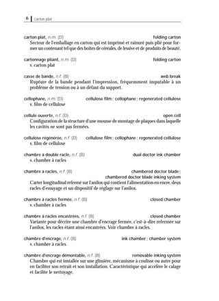 6 carton plat
carton plat, n.m. (D) folding carton
Secteur de l'emballage en carton qui est imprimé et rainuré puis plié pour for-
mer un contenant tel que des boîtes de céréales,de lessive et de produits de beauté.
cartonnage pliant, n.m. (D) folding carton
v. carton plat
casse de bande, n.f. (B) web break
Rupture de la bande pendant l'impression, fréquemment imputable à un
problème de tension ou à un défaut du support.
cellophane, n.m. (D) cellulose ﬁlm; cellophane; regenerated cellulose
v. ﬁlm de cellulose
cellule ouverte, n.f. (D) open cell
Conﬁguration de la structure d'une mousse de montage de plaques dans laquelle
les cavités ne sont pas fermées.
cellulose régénérée, n.f. (D) cellulose ﬁlm; cellophane; regenerated cellulose
v. ﬁlm de cellulose
chambre à double racle, n.f. (B) dual doctor ink chamber
v. chambre à racles
chambre à racles, n.f. (B) chambered doctor blade;
chambered doctor blade inking system
Carter longitudinal refermé sur l'anilox qui contient l'alimentation en encre,deux
racles d'essuyage et un dispositif de réglage sur l'anilox.
chambre à racles fermée, n.f. (B) closed chamber
v. chambre à racles
chambre à racles encastrées, n.f. (B) closed chamber
Variante pour décrire une chambre d'encrage fermée, c'est-à-dire refermée sur
l'anilox, les racles étant ainsi encastrées. Voir chambre à racles.
chambre d'encrage, n.f. (B) ink chamber; chamber system
v. chambre à racles
chambre d'encrage démontable, n.f. (B) removable inking system
Chambre qui est installée sur une glissière, mécanisme à coulisse ou autre pour
en faciliter son retrait et son installation. Caractéristique qui accélère le calage
et facilite le nettoyage.
 