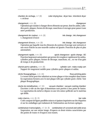 7combinaison trames/aplats
chambre de séchage, n.f. (B) color drying box; dryer box; interdeck dryer
v. sécheur
changement, n.m. (B) changeover
Opération qui consiste à changer divers éléments sur presse,dont les anilox,cylin-
dres porte-plaques,formes de découpe,manchons et encrages pour passer à une
autre production.
changement de couleur, n.m. (B) ink change; ink changeover
v. changement d'encre
changement d'encre, n.m. (B) ink change; ink changeover
Opération par laquelle tous les éléments du système d'encrage sont nettoyés et
une encre fraîche ou une nouvelle couleur est ajoutée. Fonction de plus en plus
automatisée.
changement rapide, n.m. (B) quick changeover; quick change; QC
Fonction largement automatisée qui permet de remplacer rapidement les anilox,
cylindres porte-plaques, formes de découpe, manchons, etc., en vue d'un gain
de temps et de productivité.
chariot porte-cylindres, n.m. (B) cylinder cart; make-ready cart
Support de rangement mobile pour cylindres porte-plaques et anilox.
cliché ﬂexographique, n.m. (D) ﬂexo printing plate
Le terme cliché peut être substitué au terme plaque et être remplacé dans toutes
les expressions formées avec le mot plaque telle que cylindre porte-cliché. Voir
plaque ﬂexographique.
cloche de métallisation, n.f. (D) vacuum chamber; vacuum coating chamber
Enceinte à vide où des tiges d'aluminium sont portées à leur point de fusion.
La vaporisation du métal se dépose en une très mince pellicule sur le matériau
qui déﬁle.
code à barres, n.m. (B, D) bar code
Code composé de lignes parallèles minces et épaisses imprimées sur des étiquettes
et sur les emballages qui traduisent de l'information aux lecteurs optiques.
combinaison trames/aplats, n.f. (A, B) combination of screened and solid areas
Impression, sur une même image, d'espaces en demi-teintes caractérisées par
des points de trame et d'espaces non tramés.
 