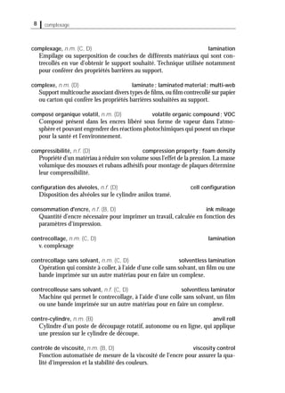 8 complexage
complexage, n.m. (C, D) lamination
Empilage ou superposition de couches de différents matériaux qui sont con-
trecollés en vue d'obtenir le support souhaité. Technique utilisée notamment
pour conférer des propriétés barrières au support.
complexe, n.m. (D) laminate; laminated material; multi-web
Support multicouche associant divers types de ﬁlms,ou ﬁlm contrecollé sur papier
ou carton qui confère les propriétés barrières souhaitées au support.
composé organique volatil, n.m. (D) volatile organic compound; VOC
Composé présent dans les encres libéré sous forme de vapeur dans l'atmo-
sphère et pouvant engendrer des réactions photochimiques qui posent un risque
pour la santé et l'environnement.
compressibilité, n.f. (D) compression property; foam density
Propriété d'un matériau à réduire son volume sous l'effet de la pression.La masse
volumique des mousses et rubans adhésifs pour montage de plaques détermine
leur compressibilité.
conﬁguration des alvéoles, n.f. (D) cell conﬁguration
Disposition des alvéoles sur le cylindre anilox tramé.
consommation d'encre, n.f. (B, D) ink mileage
Quantité d'encre nécessaire pour imprimer un travail, calculée en fonction des
paramètres d'impression.
contrecollage, n.m. (C, D) lamination
v. complexage
contrecollage sans solvant, n.m. (C, D) solventless lamination
Opération qui consiste à coller, à l'aide d'une colle sans solvant, un ﬁlm ou une
bande imprimée sur un autre matériau pour en faire un complexe.
contrecolleuse sans solvant, n.f. (C, D) solventless laminator
Machine qui permet le contrecollage, à l'aide d'une colle sans solvant, un ﬁlm
ou une bande imprimée sur un autre matériau pour en faire un complexe.
contre-cylindre, n.m. (B) anvil roll
Cylindre d'un poste de découpage rotatif, autonome ou en ligne, qui applique
une pression sur le cylindre de découpe.
contrôle de viscosité, n.m. (B, D) viscosity control
Fonction automatisée de mesure de la viscosité de l'encre pour assurer la qua-
lité d'impression et la stabilité des couleurs.
 