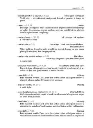 9coupe Zahn
contrôle direct de la couleur, n.m. (B) online color veriﬁcation
Vériﬁcation et correction automatiques de la couleur pendant le tirage sur
presse.
corona, n.f. (B, D) corona
Décharge électrique de haute tension et haute fréquence qui modiﬁe l'énergie
de surface d'un matériau pour en améliorer son imprimabilité et son adhésion
dans les opérations de complexage.
couche d'encre, n.f. (B, D) ink coverage; ink lay-down
v. couverture d'encre
couche noire, n.f. (D) black layer; black laser-imageable layer;
black mask layer
Mince pellicule de couleur noire sensible au laser et déposée sur une plaque
photopolymère ﬂexo pour imageage direct.
couche noire sensible au laser, n.f. (D) black layer;
black laser-imageable layer; black mask layer
v. couche noire
couleur en hexachromie, n.f. (A, D) hexachrome shade; hi-ﬁ color
Encre destinée à l'impression en hexachromie. L'adjectif hexachrome n'est pas
utilisé car il est une appellation de la société Pantone.
coupe DIN, n.f. (D) DIN cup
Petit récipient, modèle DIN, percé d'un oriﬁce calibré utilisé pour mesurer la
viscosité selon un indice d'écoulement en secondes.
coupe en feuilles, n.f. (B, C) sheeting
v. sortie à plat
coupe longitudinale par cisaillement, n.f. (B, C) shear cut slitting
Opération qui consiste à couper la bande dans le sens de la longueur au moyen
de lames de cisaillement.
coupe Shell, n.f. (D) Shell cup
Petit récipient, modèle Shell, percé d'un oriﬁce calibré utilisé pour mesurer la
viscosité selon un indice d'écoulement en secondes.Surtout utilisée en laboratoire.
coupe Zahn, n.f. (D) Zahn cup
Petit récipient, modèle Zahn, percé d'un oriﬁce calibré utilisé pour mesurer la
viscosité selon un indice d'écoulement en secondes.Surtout utilisée en imprimerie.
 
