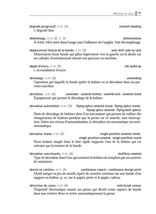 13détecteur de casse
dégradé progressif, n.m. (A) smooth shading
v. dégradé lisse
délaminage, n.m. (B, C, D) delamination
À éviter. Mot entré dans l'usage sous l'inﬂuence de l'anglais.Voir décomplexage.
déplacement latéral de la bande, n.m. (B) web shift side-to-side
Mouvement d'une bande qui glisse légèrement vers la gauche ou la droite sur
un cylindre d'entraînement durant son parcours en machine.
dépôt d'encre, n.m. (B) ink build up
v. accumulation d'encre
déroulage, n.m. (B) unwinding
Opération par laquelle la bande quitte la bobine en se déroulant dans un par-
cours machine.
dérouleur, n.m. (B) unwinder; unwind station; unwind unit; unwind stand
Équipement qui permet le déroulage de la bobine.
dérouleur automatisé, n.m. (B) ﬂying splice unwind stand; ﬂying splice stand;
ﬂying splice unwind; ﬂying butt splicer
Poste de déroulage de bobines doté d'un mécanisme qui permet de réaliser des
changements de bobines pendant que la presse est en marche, sans interrup-
tion. Selon son niveau d'automatisation, le dérouleur est automatique ou semi-
automatique.
dérouleur mono, n.m. (B) single position unwind stand;
single position unwind; single position stand
Porte-bobine simple dont le bâti rigide supporte l'axe de la bobine qui est
entraîné par la tension de la bande.
dérouleur sans broche, n.m. (B) shaftless unwind
Type de dérouleur dont l'axe qui soutient la bobine est remplacé par un système
de mâchoires.
dessin en continu, n.m. (A) continuous repeat; continuous design print
Motif unique ou jeu de motifs répété de manière continue sur une bande d'un
support en bobine, p. ex. sur le papier peint et le papier cadeau.
détecteur de casse, n.m. (B) web break sensor
Dispositif électronique monté sur presse qui décèle toute rupture de bande
dans une rotative ﬂexo et arrête automatiquement la presse.
 
