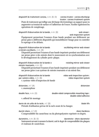 15duromêtre
dispositif de traitement corona, n.m. (B, D) corona treater; corona discharge
treater; corona treatment system
Poste de traitement qui inﬂige une décharge électrostatique au support pour en
augmenter sa tension de surface et l'adhérence de l'encre. Facilite également les
opérations de complexage.
dispositif d'observation de la bande, n.m. (B) web viewer;
web inspection system
Équipement permettant l'examen d'une bande pendant son déﬁlement sur
presse grâce à différents dispositifs qui immobilisent l'image pour en contrôler
le repérage et les défauts.
dispositif d'observation de la bande oscillating mirror web viewer
à miroirs oscillants, n.m. (B)
Dispositif permettant l'examen d'une bande imprimée pendant son déﬁlement
sur presse grâce à des miroirs dont le mouvement est en synchronisation avec
le développement du cylindre porte-plaque.
dispositif d'observation de la bande à rotating mirror web viewer
miroirs tournants, n.m. (B)
Dispositif permettant l'examen d'une bande imprimée pendant son déﬁlement
sur presse grâce à un système de miroirs tournants et un miroir ﬁxe.
dispositif d'observation de la bande video web inspection system;
par caméro vidéo, n.m. (B) video inspection system
v. système vidéo d'inspection de bande
distorsion, n.f. (A) distorsion
v. anamorphose
double face, n.m. (D) double-sided compressible mounting tape;
double-sided adhesive
v. adhésif de montage
durée de vie utile de la racle, n.f. (B) blade life
Période d'utilisation prévue de la racle avant de la changer.
dureté shore, n.f. (D) shore hardness
Compressibilité du caoutchouc ou du photopolymère exprimée en degrés.
duromètre, n.m. (B, D) durometer; shore durometer
Instrument servant à mesurer la dureté,soit le degré de compressibilité des plaques
et rouleaux de caoutchouc.
 