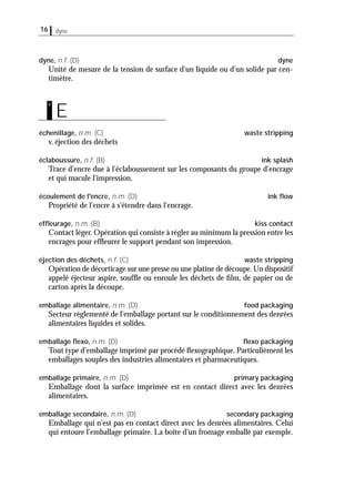 16 dyne
dyne, n.f. (D) dyne
Unité de mesure de la tension de surface d'un liquide ou d'un solide par cen-
timètre.
échenillage, n.m. (C) waste stripping
v. éjection des déchets
éclaboussure, n.f. (B) ink splash
Trace d'encre due à l'éclaboussement sur les composants du groupe d'encrage
et qui macule l'impression.
écoulement de l'encre, n.m. (D) ink ﬂow
Propriété de l'encre à s'étendre dans l'encrage.
efﬂeurage, n.m. (B) kiss contact
Contact léger. Opération qui consiste à régler au minimum la pression entre les
encrages pour efﬂeurer le support pendant son impression.
éjection des déchets, n.f. (C) waste stripping
Opération de décorticage sur une presse ou une platine de découpe.Un dispositif
appelé éjecteur aspire, soufﬂe ou enroule les déchets de ﬁlm, de papier ou de
carton après la découpe.
emballage alimentaire, n.m. (D) food packaging
Secteur réglementé de l'emballage portant sur le conditionnement des denrées
alimentaires liquides et solides.
emballage ﬂexo, n.m. (D) ﬂexo packaging
Tout type d'emballage imprimé par procédé ﬂexographique. Particulièment les
emballages souples des industries alimentaires et pharmaceutiques.
emballage primaire, n.m. (D) primary packaging
Emballage dont la surface imprimée est en contact direct avec les denrées
alimentaires.
emballage secondaire, n.m. (D) secondary packaging
Emballage qui n'est pas en contact direct avec les denrées alimentaires. Celui
qui entoure l'emballage primaire. La boîte d'un fromage emballé par exemple.
E
e
 