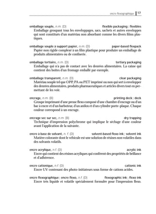 17encre ﬂexographique
emballage souple, n.m. (D) ﬂexible packaging; ﬂexibles
Emballage groupant tous les enveloppages, sacs, sachets et autres enveloppes
qui sont constitués d'un matériau non absorbant comme les divers ﬁlms plas-
tiques.
emballage souple à support papier, n.m. (D) paper-based ﬂexpack
Papier non rigide complexé à un ﬁlm plastique pour produire un emballage de
produits alimentaires ou de conﬁserie.
emballage tertiaire, n.m. (D) tertiary packaging
Emballage qui n'a pas de contact avec les denrées alimentaires. La caisse qui
contient des boîtes d'un fromage emballé par exemple.
emballage transparent, n.m. (D) clear packaging
Matériau souple tel que OPP,PA ou PET imprimé ou non qui sert à envelopper
des denrées alimentaires,produits pharmaceutiques et articles divers tout en per-
mettant de les voir.
encrage, n.m. (B) printing deck; deck
Groupe imprimant d'une presse ﬂexo composé d'une chambre d'encrage ou d'un
bac à encre et d'un barboteur,d'un anilox et d'un cylindre porte-plaque.Chaque
couleur correspond à un encrage.
encrage sec sur sec, n.m. (B) dry trapping
Technique d'impression polychrome qui implique le séchage d'une couleur
avant l'application de la suivante.
encre à base de solvant, n. f. (D) solvent-based ﬂexo ink; solvent ink
Matière colorante dont le véhicule est une solution de résines non volatiles dans
des solvants volatils.
encre acrylique, n.f. (D) acrylic ink
Encre qui contient des résines acryliques qui confèrent des propriétés de brillance
et d'adhérence.
encre cationique, n.f. (D) cationic ink
Encre UV contenant des photo-initiateurs sous forme de cations acides.
encre ﬂexographique; encre ﬂexo, n.f. (D) ﬂexographic ink; ﬂexo ink
Encre très liquide et volatile spécialement formulée pour l'impression ﬂexo.
 