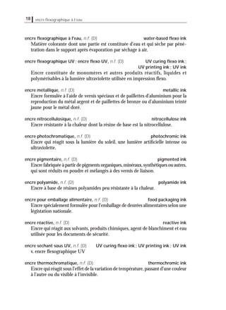 18 encre ﬂexographique à l’eau
encre ﬂexographique à l'eau, n.f. (D) water-based ﬂexo ink
Matière colorante dont une partie est constituée d'eau et qui sèche par péné-
tration dans le support après évaporation par séchage à air.
encre ﬂexographique UV; encre ﬂexo UV, n.f. (D) UV curing ﬂexo ink;
UV printing ink; UV ink
Encre constituée de monomères et autres produits réactifs, liquides et
polymérisables à la lumière ultraviolette utilisée en impression ﬂexo.
encre métallique, n.f. (D) metallic ink
Encre formulée à l'aide de vernis spéciaux et de paillettes d'aluminium pour la
reproduction du métal argent et de paillettes de bronze ou d'aluminium teinté
jaune pour le métal doré.
encre nitrocellulosique, n.f. (D) nitrocellulose ink
Encre résistante à la chaleur dont la résine de base est la nitrocellulose.
encre photochromatique, n.f. (D) photochromic ink
Encre qui réagit sous la lumière du soleil, une lumière artiﬁcielle intense ou
ultraviolette.
encre pigmentaire, n.f. (D) pigmented ink
Encre fabriquée à partir de pigments organiques,minéraux,synthétiques ou autres,
qui sont réduits en poudre et mélangés à des vernis de liaison.
encre polyamide, n.f. (D) polyamide ink
Encre à base de résines polyamides peu résistante à la chaleur.
encre pour emballage alimentaire, n.f. (D) food packaging ink
Encre spécialement formulée pour l'emballage de denrées alimentaires selon une
légistation nationale.
encre réactive, n.f. (D) reactive ink
Encre qui réagit aux solvants, produits chimiques, agent de blanchiment et eau
utilisée pour les documents de sécurité.
encre séchant sous UV, n.f. (D) UV curing ﬂexo ink; UV printing ink; UV ink
v. encre ﬂexographique UV
encre thermochromatique, n.f. (D) thermochromic ink
Encre qui réagit sous l'effet de la variation de température,passant d'une couleur
à l'autre ou du visible à l'invisible.
 